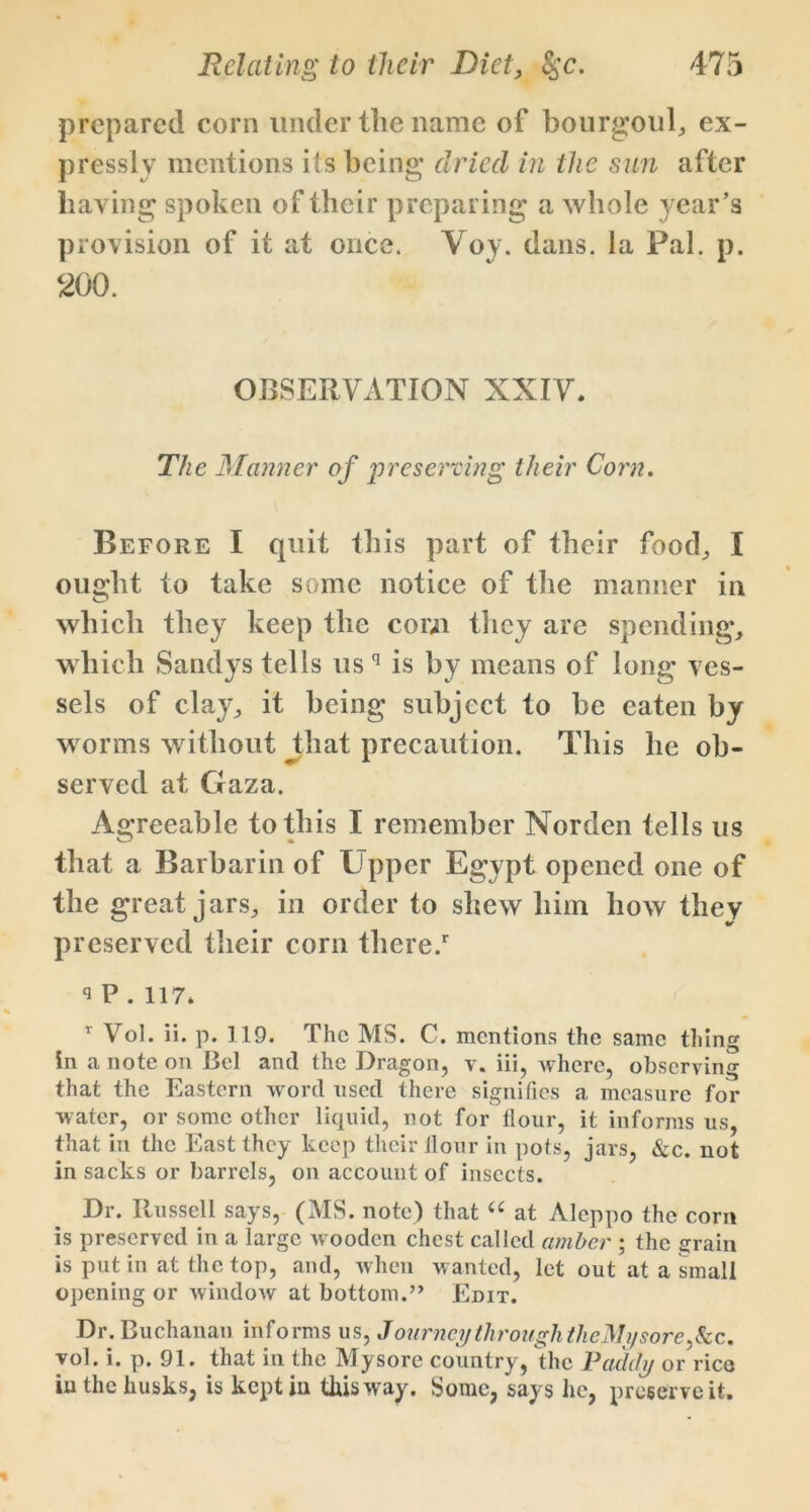 prepared corn under the name of bourgoul, ex- pressly mentions its being dried in the sun after haying spoken of their preparing a whole year’s provision of it at once. Voy. dans, la Pal. p. 200. OBSERVATION XXIV. The Manner of preserving their Corn. Before I quit this part of their food, I ought to take some notice of the manner in which they keep the com they are spending, which Sandys tells us q is by means of long ves- sels of clay, it being subject to be eaten by worms without that precaution. This he ob- served at Gaza. Agreeable to this I remember Norden tells us that a Barbarin of Upper Egypt opened one of the great jars, in order to shew him how they preserved their corn there/ 9P.117. T Vol. ii. p. 119. The MS. C. mentions the same thing in a note on Bel and the Dragon, v. iii, where, observing that the Eastern word used there signifies a measure for water, or some other liquid, not for flour, it informs us, that in the East they keep their flour in pots, jars, &c. not in sacks or barrels, on account of insects. Dr. Russell says, (MS. note) that u at Aleppo the corn is preserved in a large wooden chest called amber ; the erain is put in at the top, and, when wanted, let out at a small opening or window at bottom.” Edit. Dr. Buchanan informs us, Journey through theMy sore ,&c. vol. i. p. 91. that in the Mysore country, the Paddy or rice in the husks, is kept in this way. Some, says lie, preserve it.