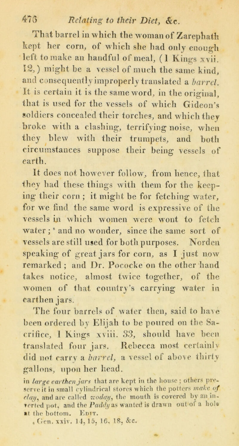 That barrel in which the woman of Zarephath kept her corn, of which she had only enough left to make an handful of meal, (1 Kings xvii. 12,) might be a vessel of much the same kind, and consequently improperly translated a barrel. It is certain it is the same word, in the original, that is used for the vessels of which Gideon’s soldiers concealed their torches, and which they broke with a clashing, terrifying noise, when they blew with their trumpets, and both circumstances suppose their being vessels of earth. It does not however follow, from lienee, that they had these things with them for the keep- ing their corn ; it might be for fetching water, fo r we find the same word is expressive of the vessels in which women were wont to fetch water ;s and no wonder, since the same sort of vessels are still used for both purposes. Norden speaking of great jars for corn, as I just now remarked ; and Dr. Pococke on the other hand takes notice, almost twice together, of the women of that country’s carrying water in earthen jars. The four barrels of water then, said to have been ordered by Elijah to be poured on the Sa- crifice, ! Kings xviii. 33, should have been translated four jars. Rebecca most certainly did not carry a barrel, a vessel of above thirty gallons, upon her head. in large earthen jars that are kept in the house ; others pre- serve it in small cylindrical stores w hich the potters make of day, and are called zcoday, the mouth is covered by an in- verted pot, and the Paddy as wanted is drawn out of a hoi* ■ t the bottom. Edit.