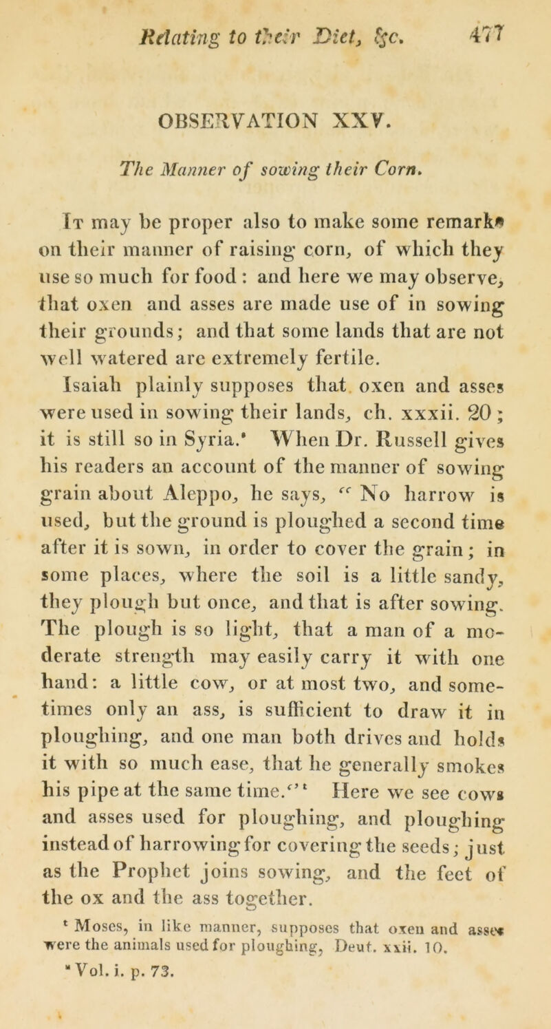 OBSERVATION XXV. The Manner of sowing their Corn. It may be proper also to make some remark* on their manner of raising corn, of which they use so much for food : and here we may observe, that oxen and asses are made use of in sowing their grounds; and that some lands that are not well w atered are extremely fertile. Isaiah plainly supposes that oxen and asses were used in sow ing their lands, eh. xxxii. 20 ; it is still so in Syria.* When Dr. Russell gives his readers an account of the manner of sowing grain about Aleppo, he says, No harrow is used, but the ground is ploughed a second time after it is sown, in order to cover the grain; in some places, where the soil is a little sandy, they plough but once, and that is after sowing. The plough is so light, that a man of a mo- derate strength may easily carry it w ith one hand: a little cow, or at most two, and some- times only an ass, is sufficient to draw it in ploughing, and one man both drives and holds it with so much ease, that he generally smokes his pipe at the same time/’1 Here we see cow* and asses used for ploughing, and ploughing instead of harrowing for covering the seeds; just as the Prophet joins sowing, and the feet of the ox and the ass together. 1 Moses, in like manner, .supposes that oxen and asset were the animals used for ploughing, Deut. xvii. 10. “ Vol. i. p. 73.