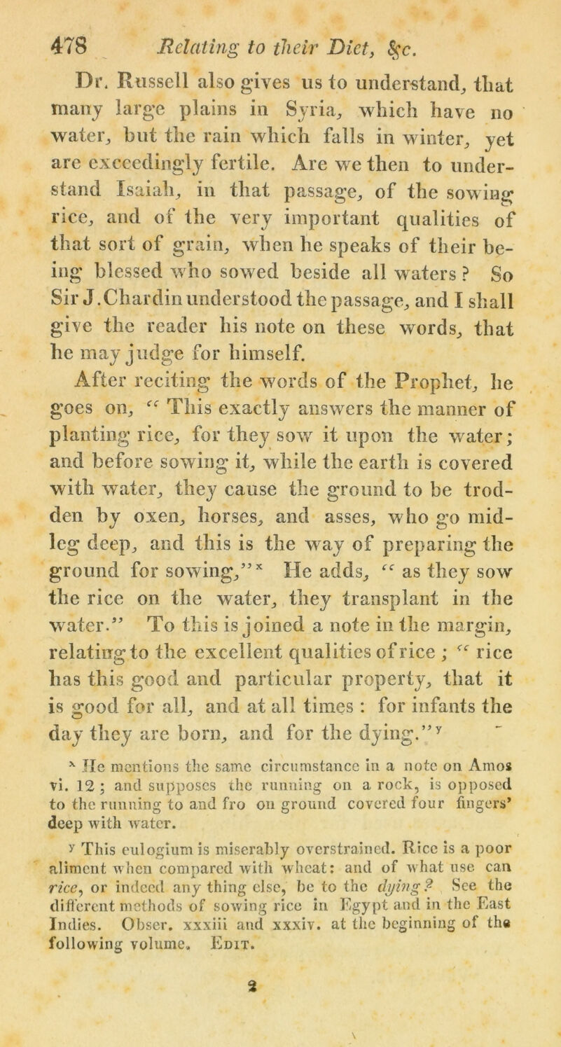 Dr. Russell also gives us to understand, that many large plains in Syria, which have no water, but the rain which falls in winter, yet are exceedingly fertile. Are we then to under- stand Isaiah, in that passage, of the sowing rice, and of the very important qualities of that sort of grain, when he speaks of their be- ing blessed who sowed beside all waters ? So Sir J.Chardin understood the passage, and I shall give the reader his note on these words, that he may judge for himself. After reciting the words of the Prophet, he goes on, This exactly answers the manner of planting rice, for they sow it upon the water; and before sowing it, while the earth is covered with water, they cause the ground to be trod- den by oxen, horses, and asses, who go mid- leg deep, and this is the way of preparing the ground for sowing,”x He adds, as they sow the rice on the water, they transplant in the water.” To this is joined a note in the margin, relating to the excellent qualities of rice ; f<r rice has this good and particular property, that it is good for all, and at all times : for infants the day they are born, and for the dying.”y x Tic mentions the same circumstance in a note on Amos vi. 12 ; and supposes the running on a rock, is opposed to the running to and fro on ground covered four fingers* deep with water. y This eulogiumis miserably overstrained. Rice is a poor aliment when compared with wheat: and of what use can rice, or indeed any thing else, be to the dying? See the clift'crent methods of sowing rice in Egypt and in the East Indies. Obser. xxxiii and xxxiv. at the beginning of the following volume. Edit. \ 2