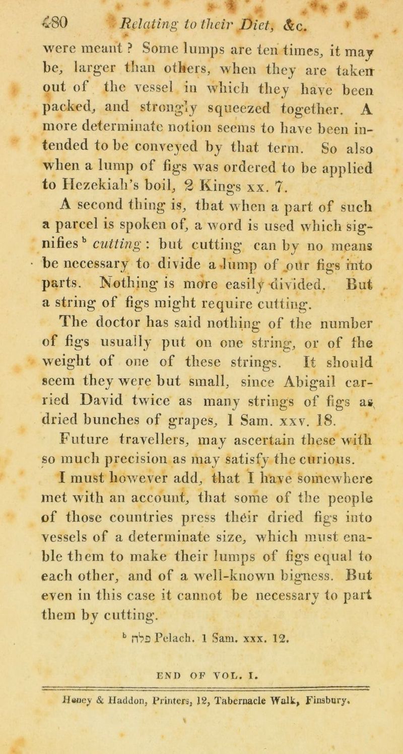 > were meant ? Some lumps are ten times, it may be, larger than others, when they are taken out of the vessel in which they have been packed, and strongly squeezed together. A more determinate notion seems to have been in- tended to be conveyed by that term. So also when a lump of figs was ordered to be applied to Hezekiah’s boil, 2 Kings xx. 7. A second thing is, that when a part of such a parcel is spoken of, a word is used which sig- nifies b cutting : but cutting can by no means be necessary to divide a dump of joitr figs into parts. Nothing is more easily divided. But a string of figs might require cutting. The doctor has said nothing of the number of figs usually put on one string, or of the weight of one of these strings. It should seem they were but small, since Abigail ear- ned David twice as many strings of figs as dried bunches of grapes, 1 Sam. xxv. 18. Future travellers, may ascertain these with so much precision as may satisfy the curious. I must however add, that I have somewhere met with an account, that some of the people of those countries press their dried figs into vessels of a determinate size, which must ena- ble them to make their lumps of figs equal to each other, and of a well-known bigness. But even in this case it cannot be necessary to pari them by cutting. b Pclach. 1 Sam. xxx. 12. END OF VOL. I. Haney & Iladdon, Printers, 12, Tabernacle Walk, Finsbury,
