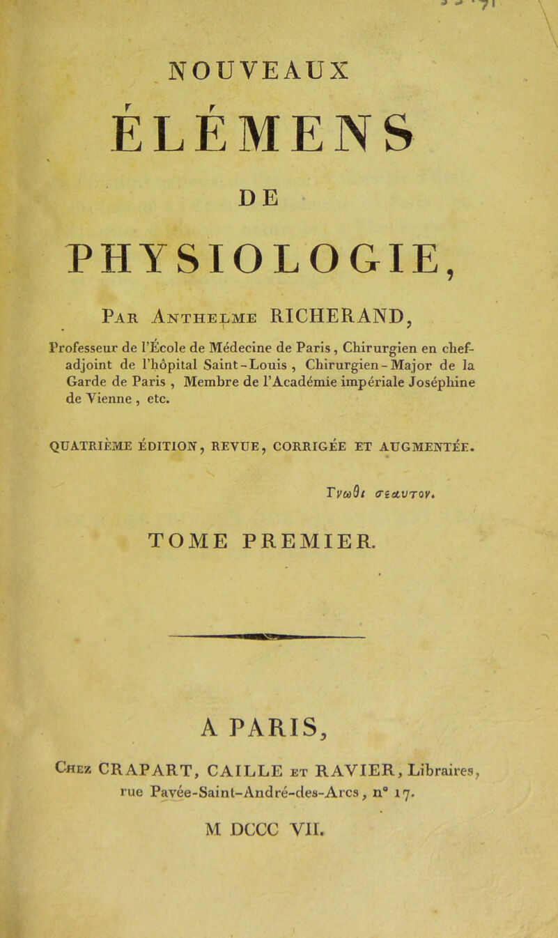 ,NOUVEAUX ÉLÉMENS DE • PHYSIOLOGIE, Par Antherme RICHERAND, Professeur de l’Ecole de Médecine de Paris, Chirurgien en chef- adjoint de l’hôpital Saint-Louis, Chirurgien-Major de la Garde de Paris , Membre de l’Académie impériale Joséphine de Vienne , etc. QUATRIÈME ÉDITION, REVUE, CORRIGÉE ET AUGMENTÉE. TvcùQt (rettVToy, TOME PREMIER. A PARIS, Chez CRAPART, CAILLE et RAVIER, Libraires, rue Pavée-Saint-André-des-Arcs, n“ ij.