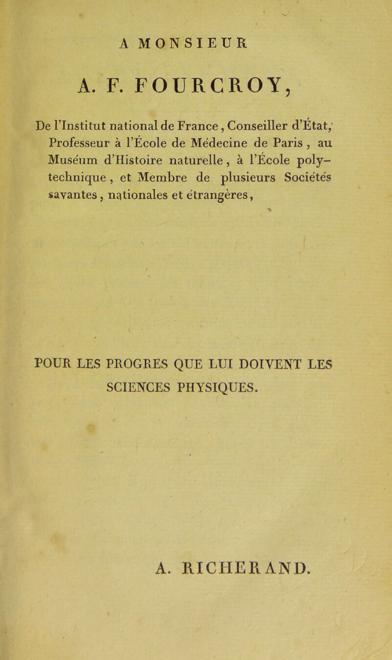A MONSIEUR A. F. FOURCROY, De l’Institut national de France, Conseiller d’Etat,' Professeur à l’Ecole de Médecine de Paris , au Muséum d’Histoire naturelle, à l’École poly- technique , et Membre de plusieurs Sociétés savantes, nationales et étrangères, POUR LES PROGRES QUE LUI DOIVENT LES SCIENCES PHYSIQUES. A. RICHERAND.