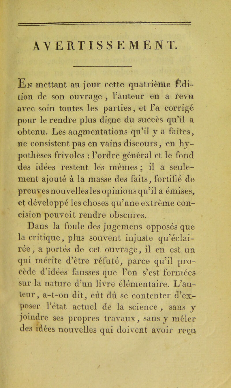 AVERTISSEMENT. En mettant au jour cette quatrième Édi- tion de son ouvrage , l’auteur en a revu avec soin toutes les parties^ et l’a corrigé pour le rendre plus digne du succès qu’il a obtenu. Les augmentations qu’il y a faites, ne consistent pas en vains discours, en hy- pothèses frivoles : l’ordre général et le fond des idées restent les mêmes ; il a seule- ment ajouté à la masse des faits, fortifié de preuves nouvelles les opinions qu’il a émises, et développé les choses qu’une extrême con- cision pouvoit rendre obscures. Dans la foule des jugemens opposés que la critique, plus souvent injuste qu’éclai- rée, a portés de cet ouvrage, il en est un qui mérite d’être réfuté, parce qu’il pro- cède d’idées fausses que l’on s’est formées sur la nature d’un livre élémentaire. L^’au- teur, a-t-on dit, eût dû se contenter d’ex- poser l’état actuel de la science , sans y joindre ses propres travaux, sans y mêler des idées nouvelles qui doivent avoir reçu