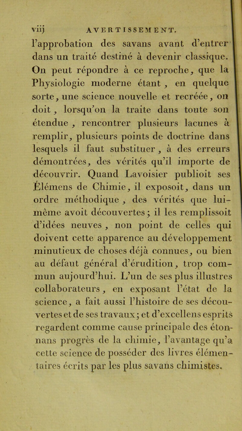 l’approbation des savans avant d’entrer I dans un traité destiné à devenir classique. I On peut répondre à ce reproche que la I Physiologie moderne étant , en quelque I sorte, une science nouvelle et recréée, on I doit, lorsqu’on la traite dans toute son I étendue ^ rencontrer plusieurs lacunes à remplir, plusieurs points de doctrine dans | lesquels il faut substituer, à des erreurs démontrées, des vérités qu’il importe de découvrir. Quand Lavoisier publioit ses Élémens de Chimie, il exposoit, dans un ordre méthodique , des vérités que lui- mème avoit découvertes ; il les remplissoit d’idées neuves , non point de celles qui doivent cette apparence au développement minutieux de choses déjà connues, ou bien au défaut général d’érudition, trop com- mun aujourd’hui. L’un de ses plus illustres collaborateurs, en exposant l’état de la science, a fait aussi l’histoire de ses décou- vertes et de ses travaux j et d’excellens esprits regardent comme cause principale des éton- nans progrès de la cliimie, l’avantage qu’a cette science de posséder des livres élémen- taires écrits par les plus savans chimistes.