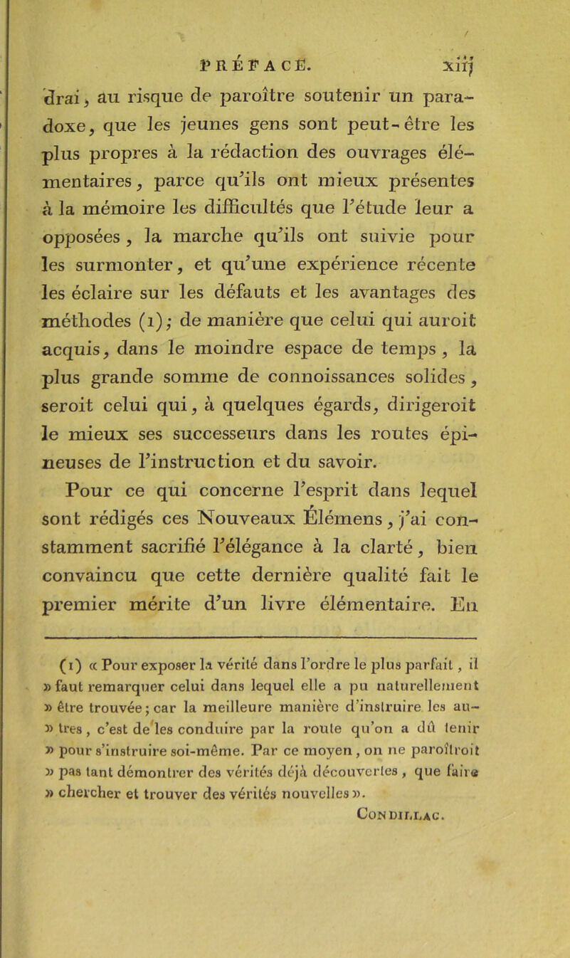 i» R É F A C Ë. Xlï^ drai> au risqiie de paroître soutenir un para- doxe, que les jeunes gens sont peut-être les plus propres à la rédaction des ouvrages élé- mentaires , parce qu^ils ont mieux présentes à la mémoire les difficultés que Tétude leur a opposées , la marche qufils ont suivie pour les surmonter, et qu’une expérience récente les éclaire sur les défauts et les avantages des méthodes (i); de manière que celui qui auroit acquis, dans le moindre espace de temps, la plus grande somme de connoissances solides, seroit celui qui, à quelques égards, dirigeroit le mieux ses successeurs dans les routes épi- neuses de l’instruction et du savoir. Pour ce qui concerne l’esprit dans lequel sont rédigés ces Nouveaux Élémens, j’ai con- stamment sacrifié l’élégance à la clarté, bien convaincu que cette dernière qualité fait le premier mérite d’un livre élémentaire. En (i) « Poui' exposer la vérité dans l’ordre le plus parfait, il » faut remarquer celui dans lequel elle a pu naturellement » être trouvée; car la meilleure manière d’instruire les au- » très, c’est demies conduire par la route qu’on a dû tenir » pour s’instruire soi-même. Par ce moyen, on ne paroîlroit pas tant démontrer des vérités déjà découvertes , que faire » chercher et trouver des vérités nouvelles». CoNmr.i.Ac.