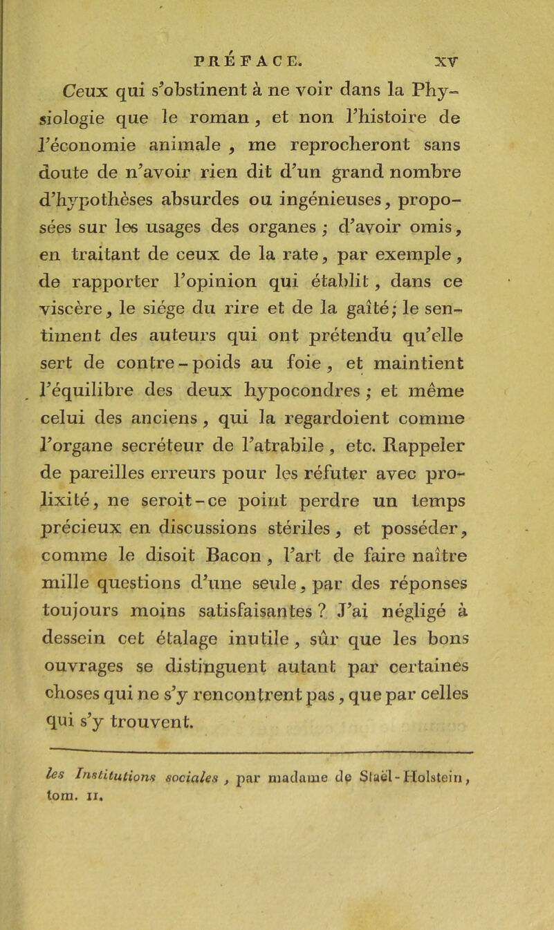 Ceux qui s^obstinent à ne voir dans la Phy- siologie que le roman, et non Phistoire de réconomie animale , me reprocheront sans doute de n’avoir rien dit d’un grand nombre d’hypothèses absurdes ou ingénieuses, propo- sées sur les usages des organes ; d’avoir omis, en traitant de ceux de la rate, par exemple, de rapporter l’opinion qui établit, dans ce viscère, le siège du rire et de la gaîté; le sen- timent des auteurs qui ont prétendu qu’elle sert de contre - poids au foie , et maintient l’équilibre des deux hypocondres ; et même celui des anciens, qui la regardoient comme l’organe secréteur de l’atrabile, etc. Rappeler de pareilles erreurs pour les réfuter avec pro- lixité, ne seroit-ce point perdre un temps précieux en discussions stériles, et posséder, comme le disoit Bacon , l’art de faire naître mille questions d’une seule, par des réponses toujours moins satisfaisantes ? J’ai négligé à dessein cet étalage inu tile, sûr que les bons ouvrages se distinguent autant par certaines choses qui ne s’y rencontrent pas, que par celles qui s’y trouvent. /és Imtitutiorifi sociales , par madame dp Slaèl-Holstein, tom. II.