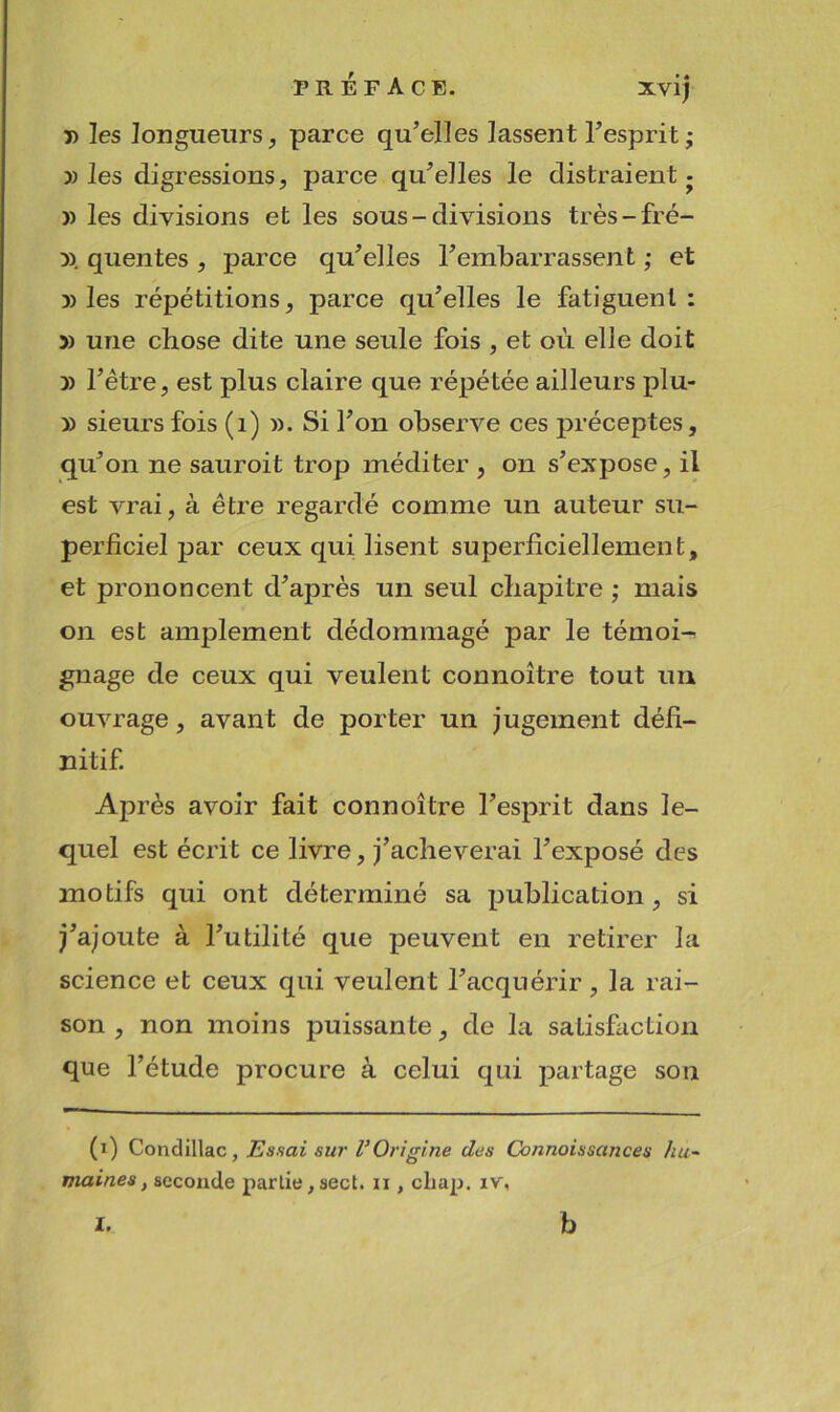 PREFACE. XVI) P les longueurs, parce qu’elles lassent l’esprit; » les digressions, parce qu’elles le distraient j )) les divisions et les sous - divisions très-fré- p. queutes , parce qu’elles l’embarrassent ; et 3) les répétitions, parce qu’elles le fatiguent: 3) une chose dite une seule fois , et où elle doit 3) l’être, est plus claire que répétée ailleurs plu- p sieurs fois (i) p. Si l’on observe ces 23réceptes, qu’on ne sauroit trop méditer , on s’expose, il est vrai, à être regardé comme un auteur su- perficiel par ceux qui lisent superficiellement, et prononcent d’après un seul chapitre ; mais on est amplement dédommagé par le témoi-- gnage de ceux qui veulent connoître tout im ouvrage, avant de porter un jugement défi- nitif. Après avoir fait connoître l’esprit dans le- quel est écrit ce livre, j’acheverai l’exposé des motifs qui ont déterminé sa publication, si j’ajoute à l’utilité que peuvent en retirer la science et ceux qui veulent l’acquérir, la rai- son , non moins puissante, de la satisfaction que l’étude procure à celui qui partage son (i) Condillac, Essai sur VOrigine des Connaissances hu- maines, seconde partie,sect. n , cliap. iv.