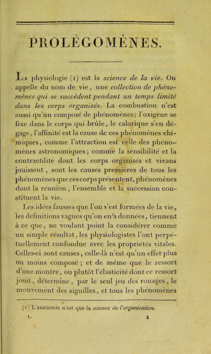 PROLÉGOMÈNES. Ija physiologie (i) est ia science de la vie. On appelle du nom de vie , une collection de phéno- mènes qui se succèdent pendant un temps limité dans les corps organisés. La combustion n’est aussi qu’un compose de phénomènes; l’oxigène se fixe dans le corps qui brûle, le calorique s’en dé- gage, l’affinité est la cause de ces phénomènes chi- miques , comme l’attraction est celle des phéno- mènes astronomiques ; comme la sensibilité et la contractilité dont les corps organisés et vivans jouissent , sont les causes premières de tous les phénomènes que ces corps présentent, phénomènes dont la réunion , l’ensemble et la succession con- stituent la vie. Les idées fausses que l’on s’est formées de la vie, les définitions vagues qu’on en^a données, tiennent à ce que, ne voulant point la considérer comme un simple résultat, les physiologistes l’ont perpé- tuellement confondue avec les propriétés vitales. Celles-ci sont causes, celle-là n’est qu’un effet plus ou moins composé ; et de même que le ressort d’une montre, ou plutôt l’élasticité dont ce ressort jouit, détermine, par le seul jeu des rouages, le mouvement des aiguilles, et tous les phénomènes (ï) L’anaUîmle n’est que la science de torganisation.