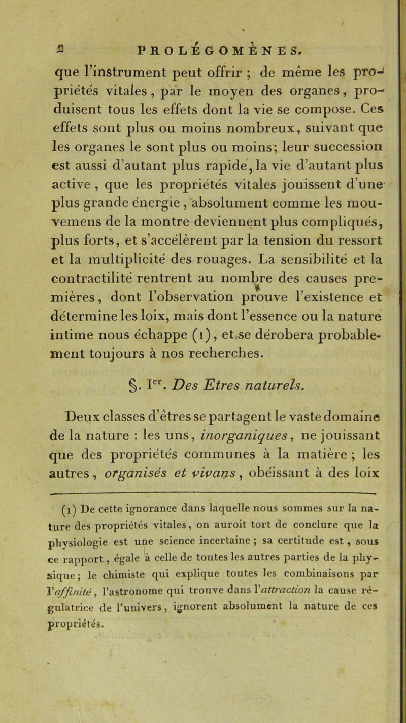 que l’instrument peut offrir ; de même les pro-^ priêtês vitales, par le moyen des organes, pro- duisent tous les effets dont la vie se compose. Ces effets sont plus ou moins nombreux, suivant que les organes le sont plus ou moins; leur succession est aussi d’autant plus rapide , la vie d’autant plus active , que les propriétés vitales jouissent d’une plus grande énergie, absolument comme les mou- vemens de la montre deviennent plus compliqués, plus forts, et s’accélèrent par la tension du ressort et la multiplicité des rouages. La sensibilité et la contractilité rentrent au nombre des causes pre- mières , dont l’observation prouve l’existence et détermine les loix, mais dont l’essence ou la nature intime nous échappe (i), et,se dérobera probable- ment toujours à nos recherches. §. P*'. Des Etres naturels. Deux classes d’êtres se partagent le vaste domaine de la nature ; les uns, inorganiques^ ne jouissant que des propriétés communes à la matière ; les autres, organisés et vivans, obéissant à des loix (i) De cette ignorance dans laquelle nous sommes sur la na- ture des propriétés vitales, on auroit tort de conclure que la physiologie est une science incertaine ; sa certitude est, sous ce rapport, égale à celle de toutes les autres parties de la phy- sique ; le chimiste qui explique toutes les combinaisons par Y affinité, l’astronome qui trouve dans Y attraction la cause x'é- gulatrice de l’univers, ignorent absolument la nature de ces propriétés.