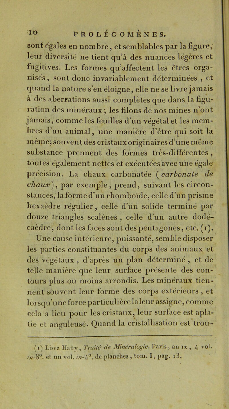 sont égalés en nombre, et semblables par la figure, leur diversité ne tient qu’à des nuances légères et fugitives. Les formes qu’affectent les êtres orga- nisés , sont donc invariablement déterminées , et quand la nature s’en éloigne, elle ne se livre jamais à des aberrations aussi complètes que dans la figu- ration des minéraux ; les filons de nos mines n’ont jamais, comme les feuilles d’un végétal et les mem- bres d’un animal, une manière d’être qui soit la même; souvent des cristaux originaires d’une même substance prennent des formes très-différentes , toutes également nettes et exécutées avec une égale précision. La chaux carbonatée ( carbonate de chaux) ^ par exemple, prend, suivant les circon- stances, la forme d’un rhomboïde, celle d’un prisme hexaèdre régulier, eelle d’un solide terminé par douze triangles scalènes , celle d’un autre dodé- caèdre, dont les faces sont des pentagones, etc. (i). Une cause intérieure, puissante, semble disposer les parties constituantes du corps des animaux et des végétaux , d’après un plan déterminé , et de telle manière que leur surface présente des con- tours plus ou moins arrondis. Les minéraux tien- nent souvent leur forme des corps extérieurs, et lorsqu’une force particulière la leur assigne, comme cela a lieu pour les cristaux, leur surface est apla- tie et anguleuse. Quand la cristallisation est trou- (i) Lisez Ilaüy, Tfoité tic Mineralogic. Paris, an ix , /j \ol. et un vol. de planches, tom. I, paj. i3.