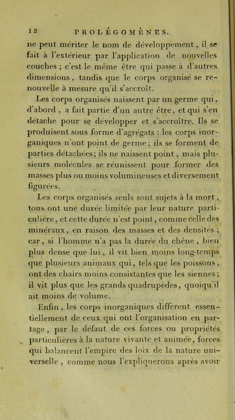 ne peut mériter le nom de développement, il se fait à l’extérieur par l’application de nouvelles couches ; c’est le même être qui passe à d’autres dimensions, tandis que le corps organisé se re- nouvelle à mesure qu’il s’accroît. Les corps organisés naissent par un germe qui, d’abord , a fait partie d’un autre être, et qui s’en détache pour se développer et s’accroître. Ils se produisent sous forme d’agrégats : les corps inor- ganiques n’ont point de germe; ils se forment de parties détachées; ils ne naissent point, mais plu- sieurs molécules se réunissent pour former des masses plus ou moins volumineuses et diversement figurées. Les corps organisés seuls sont sujets à la mort, tous ont une durée limitée jiar leur nature parti- culière , et cette durée n’est point, comme celle des minéraux, en raison des masses et des densités ; car, si l’homme n’a pas la durée du chêne , bien plus dense que lui, il vit bien moins long-temps que plusieurs animaux qui, tels que les poissons, ont des chairs moins consistantes que les siennes ; il vit plus que les grands quadrupèdes, quoiqu’il ait moins de volume. Enfin , les corps inorganiques diffèrent essen- tiellement de ceux qui ont l’organisation en par- tage , par le défaut de ces forces ou propriétés particulières à la nature vivante et animée, forces qui balancent l’empire des loix de la nature uni- verselle , comme nous l’expliquerons après avoir
