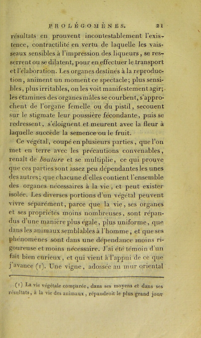 résultats en prouvent incontestablement l’exis- tence, contractilité' en vertu de laquelle les vais- seaux sensibles à l’impression des liqueurs, se res- serrent ou se dilatent, pour en effectuer le transport et l’élaboration. Les organes destinés à la reproduc- tion, animent un moment ce spectacle; plus sensi- bles , plus irritables, on les voit manifestement agir;. les étamines des organes mâles se courbent, s’appro- chent de l’organe femelle ou du pistil, secouent sur le stigmate leur poussière fécondante, puisse redressent, s’éloignent et meurent avec la fleur à laquelle succède la semence oule fruit. Ce végétal, coupé en plusieurs parties, que l’on met en terre avec les précautions convenables, renaît de bouture et se multiplie, ce c[ui prouve que ces parties sont assez peu dépendantes les unes des autres; que chacune d’elles contient l’ensemble des organes nécessaires à la vie , et peut exister isolée. Les diverses portions d’un végétal peuvent vivre séparément, parce que la vie, ses organes et ses propriétés moins nombreuses, sont réj3an- dus d’une manière plus égale, plus uniforme, que dans les animaux semblables à l’homme, et que ses phénomènes sont dans une déj)endance moins ri- goureuse et moins nécessaire. J’ai été témoin d’un lait bien curieux , et qui vient à l’appui de ce fpie J avance (i). Une vigne, adossée au mur oriental (r) La vie végétale comparée, dans ses moyens et dans scs résultats, à la vie des animaux , répandroil le plus grand jouv