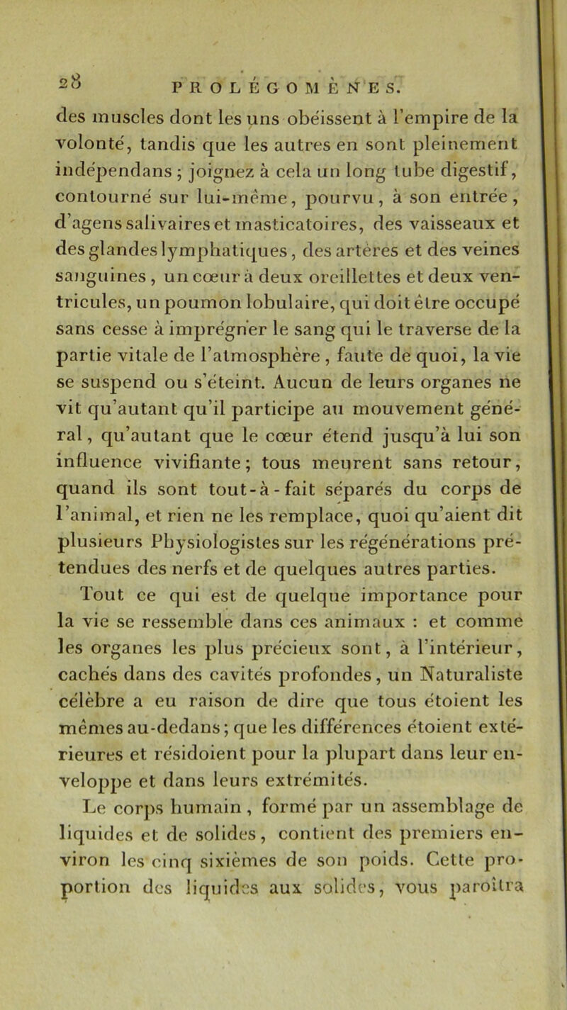 des muscles dont les uns obe'isseut à l’empire de la volonté', tandis que les autres en sont pleinement indépendans ; joignez à cela un long tube digestif, contourne' sur lui-même, pourvu, à son entrée, d’agens salivaires et masticatoires, des vaisseaux et des glandes lymphatiques, des artères et des veines sanguines , un cœur à deux oreillettes et deux ven- tricules, un poumon lobulaire, qui doit être occupé sans cesse à imprégner le sang qui le traverse de la partie vitale de l’atmosphère , faute de quoi, la vie se suspend ou s’éteint. Aucun de leurs organes ne vit qu’autant qu’il participe au mouvement géné- ral , c|u’autant que le cœur étend jusqu’à lui son influence vivifiante; tous meurent sans retour, quand ils sont tout-à-fait séparés du corps de l’animal, et rien ne les remplace, quoi qu’aient dit plusieurs Physiologistes sur les régénérations pré- tendues des nerfs et de quelques autres parties. Tout ce qui est de quelque importance pour la vie se ressemble dans ces animaux : et comme les organes les plus précieux sont, à l’intérieur, cachés dans des cavités profondes, un Naturaliste célèbre a eu raison de dire que tous étoient les mêmes au-dedans; que les différences étoient exté- rieures et résidoient pour la plupart dans leur en- veloppe et dans leurs extrémités. Le corps humain , formé par un assemblage de liquides et de solides, contient des premiers en- viron les cinq sixièmes de son poids. Cette pro- portion des liquides aux solides, vous paroîlra