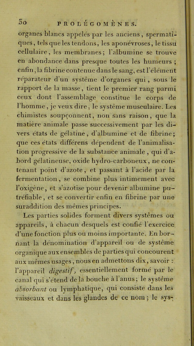 organes blancs appelés par les anciens, spermati- ques, tels que les tendons, les aponévroses, le tissu cellulaire, les membranes; l’albumine se trouve en abondance dans presque toutes les humeurs ; enfin, la fibrine contenue dans le sang, est l’élément réparateur d’un système d’organes qui, sous le rapport de la masse, tient le premier rang parmi ceux dont l’assemblage constitue le corps de l’homme, je veux dire, le système musculaire. Les chimistes soupçonnent, non sans raison, que la matière animale passe successivement par les di- vers états de gélatine, d’albumine et de fibrine; que ces états différens dépendent de l’animalisa- tion progressive de la substance animale , qui d’a- bord gélatineuse, oxide liydro-carboneux, ne con- tenant point d’azote, et passant à l’acide par la fermentation, se combine plus intimement avec l’oxigène, et s’azotise pour devenir albumine pu- tréfiable, et se convertir enfin en fibrine par une suraddition des mêmes principes. Les parties solides forment divers systèmes ou apjjareils, à chacun desquels est confié l’exercice d’une fonction plus ou moins importante. En bor- nant la dénomination d’appareil ou de système organique aux ensembles dej)arties qui concourent aux mêmes usages, nous en admettons dix, savoir : l’appareil digestif, essentiellement formé par le canal qui s’étend de la bouche à l’anus; le système absorbant ou lymphatique, qui consiste dans les vaisseaux et dans les glandes de ce nom ; le sys-