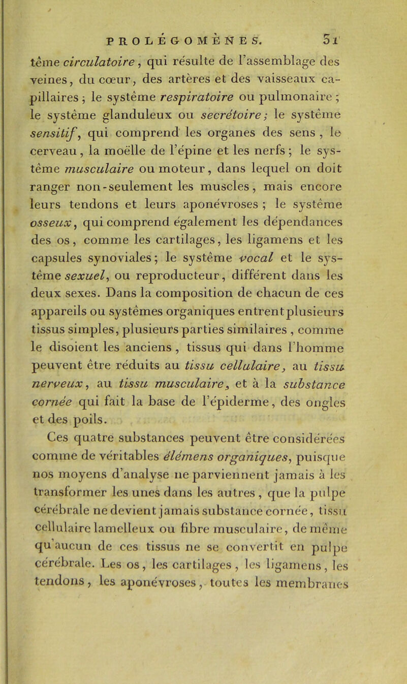 terne circulatoire, qui résulte de l’assemblage des veines, du cœur, des artères et des vaisseaux ca- pillaires j le système respiratoire ou pulmonaire ; le système glanduleux ou secrétoire ; le système sensitifs qui comprend les organes des sens , le cerveau, la moelle de l’épine et les nerfs ; le sys- tème musculaire ou moteur, dans lequel on doit ranger non-seulement les muscles, mais encore leurs tendons et leurs aponévroses ; le système osseux^ qui comprend également les dépendances des os, comme les cartilages, les ligamens et les capsules synoviales ; le système vocal et le sys- tème ou reproducteur, différent dans les deux sexes. Dans la composition de chacun de ces appareils ou systèmes organiques entrent plusieurs tissus simples, plusieurs parties similaires , comme le disoient les anciens , tissus qui dans l’homme peuvent être réduits au tissu cellulaire, au tissu nerveux^ au tissu musculaire^ et à la substance cornée qui fait la base de l’épiderme, des ongles et des poils. Ces quatre substances peuvent être considérées comme de véritables élémens organiques^ puisque nos moyens d’analyse ne parviennent jamais à les transformer les unes dans les autres, que la pulpe cérébrale ne devient jamais substance cornée, tissu cellulaire lamelleux ou fibre musculaire, de même qu aucun de ces tissus ne se convertit en pulpe cérébrale. Les os, les cartilages, les ligamens, les tendons, les aponévroses, toutes les membranes