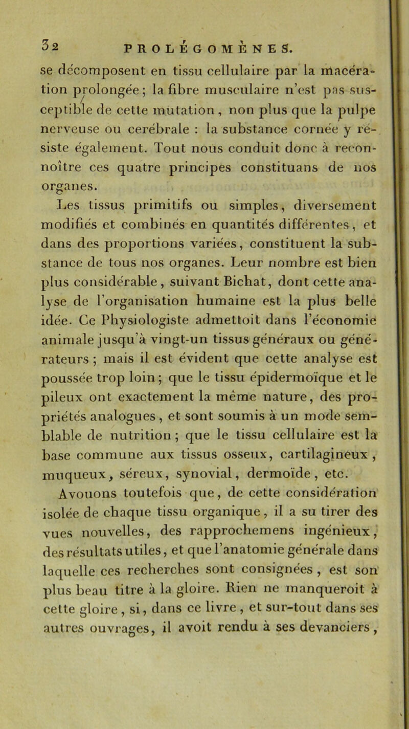 se de'coraposent en tissu cellulaire par la macéra» tion prolongée ; la fibre musculaire n’est pas sus- ceptible de cette mutation , non plus que la pulpe nerveuse ou cérébrale : la substance cornée y ré- siste également. Tout nous conduit donc à recon- noître ces quatre principes constituans de nos organes. Les tissus primitifs ou simples, diversement modifiés et combinés en quantités différentes, et dans des pro23ortions variées, constituent la sub- stance de tous nos organes. Leur nombre est bien plus considérable , suivant Bichat, dont cette ana- lyse de l’organisation humaine est la plus belle idée. Ce Physiologiste admettoit dans l’économie animale jusqu’à vingt-un tissus généraux ou géné- rateurs ; mais il est évident que cette analyse est poussée trop loin ; que le tissu épidermoïque et le pileux ont exactement la même nature, des pro- priétés analogues, et sont soumis à un mode sem- blable de nutrition ; que le tissu cellulaire est la base commune aux tissus osseux, cartilagineux , muqueux, séreux, synovial, dermoïde, etc. Avouons toutefois que, de cette considération isolée de chaque tissu organique, il a su tirer des vues nouvelles, des rapprochemens ingénieux, des résultats utiles, et que l’anatomie générale dans laquelle ces recherches sont consignées , est son plus beau titre à la gloire. Rien ne manqueroit à celte gloire, si, dans ce livre , et sur-tout dans ses autres ouvrages, il a voit rendu à ses devanciers.