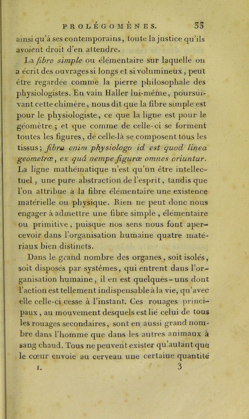 ainsi qu’à ses contemporains, toute la justice qu’ils avoient droit d’en attendre. La fibre simple ou élémentaire sur laquelle on a écrit des ouvrages si longs et si volumineux, peut être regardée comme la pierre philosophale des physiologistes. En vain Haller lui-même, poursui- vant cette chimère, nous dit que la fibre simple est pour le physiologiste, ce que la ligne est pour le géomètre 5 et que comme de celle-ci se forment toutes les figures, de celle-là se composent tous les tissus; Jibra enim physiologo id est quod linea geometræ^ ex quâ nempe figurœ omnes oriuntur. La ligne mathématique n’est qu’un être intellec- tuel , une pure abstraction de l’esprit, tandis que l’on attribue à la fibre élémentaire une existence matérielle ou physique. Rien ne peut donc nous engager à admettre une fibre simple , élémentaire ou primitive, puisque nos sens nous font aper- cevoir dans l’organisation humaine quatre maté- riaux bien distincts. Dans le grand nombre des organes, soit isolés, soit disposés par systèmes, qui entrent dans l’or- ganisation humaine, il en est quelques-uns dont l’action est tellement indispensable à la vie, qu’avec elle celle-ci cesse à l’instant. Ces rouages princi- paux , au mouvement desquels est lié celui de tous les rouages secondaires, sont en aussi grand nom- bre dans l’homme que dans les autres animaux à sang chaud. Tous ne peuvent exister qu’.autant que le cœur envoie au cerveau une certaine quantité I.