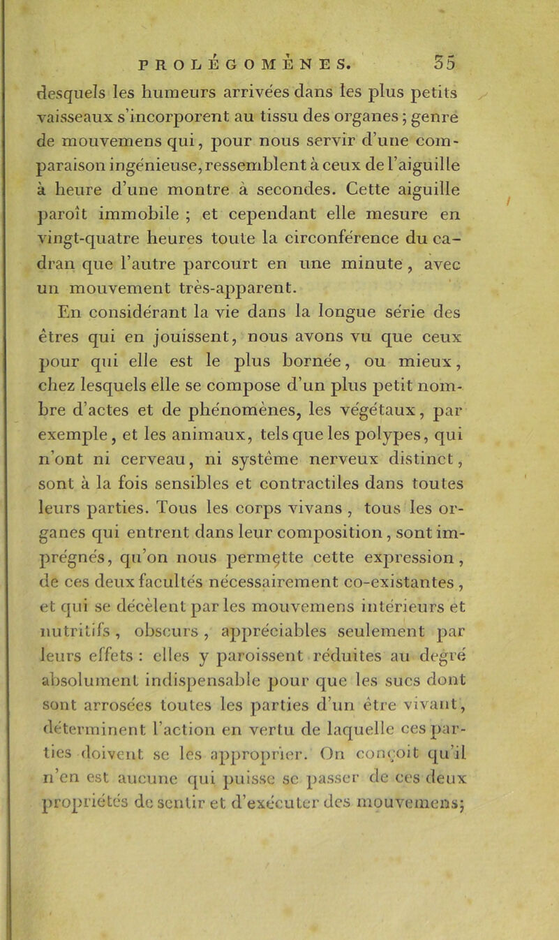 desquels les humeurs arrivées dans les plus petits ^ vaisseaux s’incorporent au tissu des organes ; genre de mouvemens qui, pour nous servir d’une com- paraison ingénieuse, ressemblent à ceux de l’aiguille à heure d’une montre à secondes. Cette aiguille paroit immobile ; et cependant elle mesure en vingt-quatre heures toute la circonférence du ca- dran que l’autre parcourt en une minute, avec un mouvement très-apj)arent. En considérant la vie dans la longue série des êtres qui en jouissent, nous avons vu que ceux pour qui elle est le plus bornée, ou mieux, chez lesquels elle se compose d’un plus petit nom- bre d’actes et de phénomènes, les végétaux, par exemple, et les animaux, tels que les polypes, qui n’ont ni cerveau, ni système nerveux distinct, sont à la fois sensibles et contractiles dans toutes leurs parties. Tous les corps vivans , tous les or- ganes qui entrent dans leur composition, sont im- prégnés, qu’on nous permette cette exjiression, de ces deux facultés nécessairement co-existantes , et qui se décèlent parles mouvemens intérieurs et nutritifs, obscurs, appréciables seulement par leurs effets : elles y paroissent réduites au degré absolument indispensable jjour que les sucs dont sont arrosées toutes les parties d’un être vivant, déterminent l’action en vertu de laquelle ces par- ties doivent se les approprier. On conçoit qu’il n’en est aucune qui puisse sc passer de ces deux propriétés de sentir et d’exécuter des mouvemens;