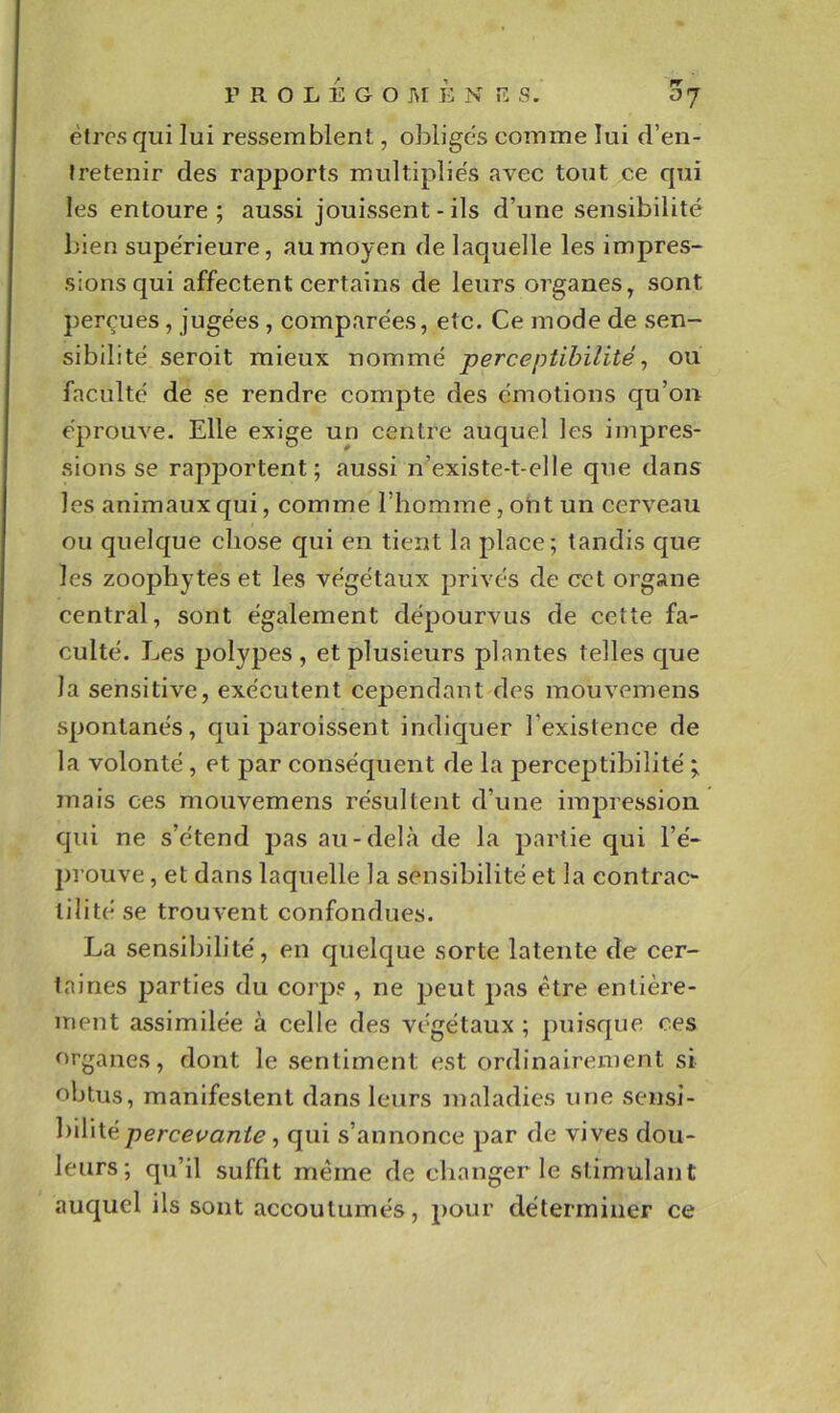 êtres qui lui ressemblent, obliges comme lui d’en- tretenir des rapports multiplie's avec tout ce qui les entoure; aussi jouissent - ils d’une sensibilité bien supérieure, au moyen de laquelle les impres- sions qui affectent certains de leurs oi^ganes, sont perçues, jugées , comparées, etc. Ce mode de sen- sibilité seroit mieux nommé perceptibilité ^ ou faculté de se rendre compte des émotions qu’on éprouve. Elle exige un centre auquel les impres- .sions se rapportent; aussi n’existe-t-elle que dans les animaux qui, comme l’homme, ont un cerveau ou quelque chose qui en tient la place; tandis que les zoophytes et les végétaux privés de cet organe central, sont également dépourvus de cette fa- culté. Les polypes, et plusieurs plantes telles que la sensitive, exécutent cependant des mouvemens spontanés, qui paroissent indiquer l’existence de la volonté , et par conséquent de la perceptibilité mais ces mouvemens résultent d’une impression qui ne s’étend pas au-delà de la partie qui l’é- prouve , et dans laquelle la sensibilité et la contrao tilité se trouvent confondues. La sensibilité, en quelque sorte latente de cer- taines parties du corps, ne peut pas être entière- ment assimilée à celle des végétaux ; ])uisque ces f)rganes, dont le sentiment est ordinairement si obtus, manifestent dans leurs maladies une sensi- bilité percevante, qui s’annonce par de vives dou- leurs; qu’il suffit même de changer le stimulant auquel ils sont accoutumés, pour déterminer ce