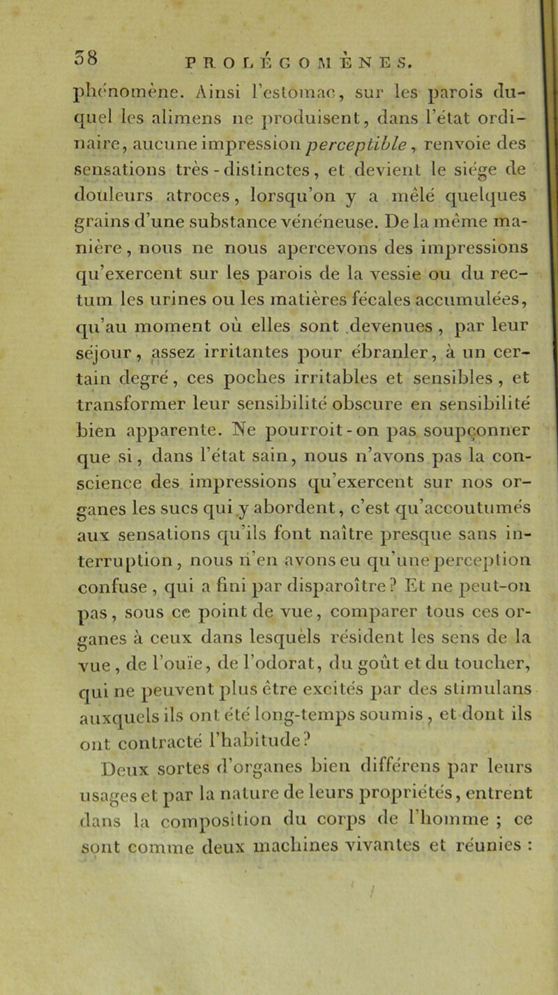 plirnomène. Ainsi resloinac, sur les parois du- quel les alimens ne produisent, dans l’état ordi- naire, aucune impression , renvoie des sensations très - distinctes, et devient le siège de doideurs atroces, lorsqu’on y a mêlé quelques grains d’une substance vénéneuse. De la même ma- nière , nous ne nous apercevons des im23ressions qu’exercent sur les parois de la vessie ou du rec- tum les urines ou les matières fécales accumulées, qu’au moment où elles sont devenues , par leur séjour, assez irritantes pour ébranler, à un cer- tain degré, ces poches irritables et sensibles , et transformer leur sensibilité obscure en sensibilité bien apparente. Ne pourroit-on pas soupçonner que si, dans l’état sain, nous n’avons pas la con- science des impressions qu’exercent sur nos or- ganes les sucs qui,y abordent, c’est qu’accoutumés aux sensations qu’ils font naître presque sans in- terruption, nous li’en avons eu qu’une perception confuse , qui a fini par disparoître? Et ne peut-on pas, sous ce point de vue, comparer tous ces or- ganes à ceux dans lesquèls résident les sens de la vue , de l’ouïe, de l’odorat, du goût et du toucher, qui ne peuvent plus être excités par des slimulans auxquels ils ont été long-temps sonmis , et dont ils ont contracté l’habitude? Deux sortes d’organes bien différens par leurs usages et par la nature de leurs propriétés, entrent dans la composition du corps de l’homme ; ce sont comme deux machines vivantes et réunies :
