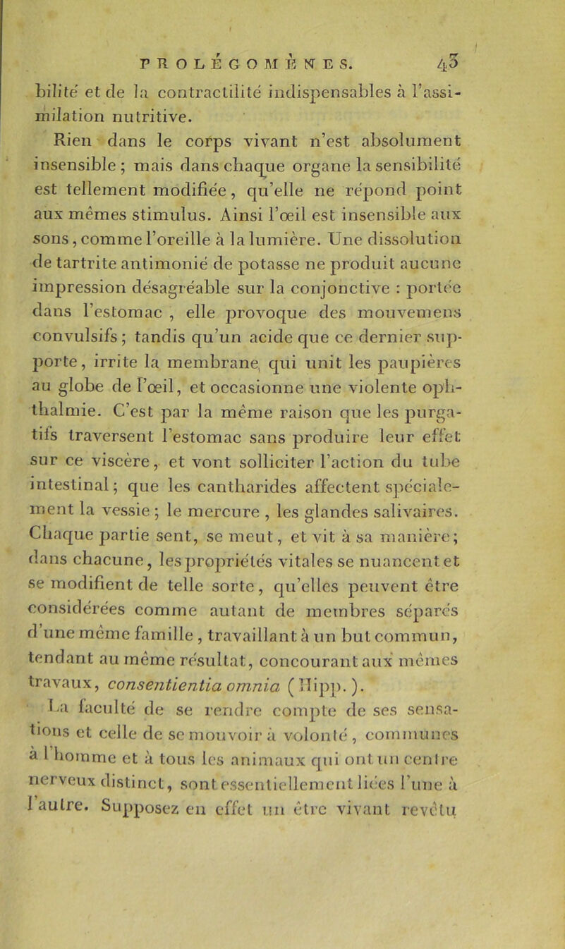 t PROLEGOMENES. Zj-5 bilitë et de la contraclilitë indispensables à l’assi- milation nutritive. Rien dans le corps vivant n’est absolument insensible; mais dans chaque organe la sensibilité est tellement modifie'e, qu’elle ne répond point aux mêmes stimulus. Ainsi l’œil est insensible aux sons, comme l’oreille à la lumière. Une dissolution de tartrite antimonië de potasse ne produit aucune impression désagréable sur la conjonctive : portée dans l’estomac , elle jDrovoque des mouvemens convulsifs; tandis qu’un acide que ce dernier sup- porte, irrite la membrane, qui unit les paupières au globe de l’œil, et occasionne une violente opb- tlialmie. C’est par la même raison que les purga- tifs traversent l’estomac sans produire leur effet sur ce viscère, et vont solliciter l’action du tube intestinal; que les cantharides affectent spéciale- ment la vessie ; le mercure , les glandes salivaires. Chaque partie sent, se meut, et vit à sa manière; (lans chacune, lesprojiriélés vitales se nuancentet se modifient de telle sorte, qu’elles peuvent être considérées comme autant de membres séparés d une même famille , travaillant à un but commun, tendant au même résultat, concourant aux mômes travaux, consentientia omnia (lïipp.). ha facidté de se rendre compte de ses sensa- tions et celle de sc mouvoir à volonté, communes à 1 homme et à tous les animaux qui ontim cenire nerveux distinct, sont essentiellement liées l’une à