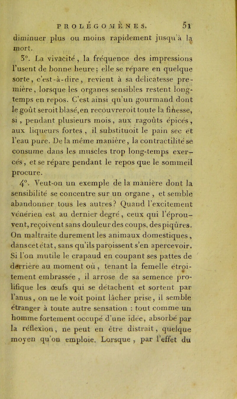 diminuer plus ou moins rapidement jusqu’à la mort. 5'^. La vivacité', la fréquence des impressions l’usent de bonne heure; elle se re'pare en quelque sorte, c’est-à-dire, revient à sa délicatesse pre- mière, lorsque les organes sensibles restent long- temps en repos. C’est ainsi qu’un gourmand dont le goût seroitblasé,en recouvreroit toute la fidesse, si , pendant plusieurs mois, aux ragoûts épicés, aux liqueurs fortes , il substituoit le pain sec et l’eau pure. De la même manière, la contractilité se consume dans les muscles trop long-temps exer- cés , et se répare pendant le repos que le sommeil procure. 4“. Veut-on un exemple de la manière dont la sensibilité se concentre sur un organe , et semble abandonner tous les autres? Quand l’excitement vénérien est au dernier degré, ceux qui l’éprou- vent, reçoivent sans douleur des coups, des piqûres. On maltraite durement les animaux domestiques, danscetétat, sans qu’ils paroissent s’en apercevoir. Si l’on mutile le crapaud en coupant ses pattes de derrière au moment oû , tenant la femelle étroi- « tement embrassée , il arrose de sa semence pro- lifique les œufs qui se détachent et sortent par l’anus, on ne le voit point lâcher prise, il semble étranger à toute autre sensation ; tout comme un homme fortement occupé d’une idée, absorbé par la réflexion, ne peut en être distrait, quelque moyen qu’on emploie. Lorsque , par l’effet du