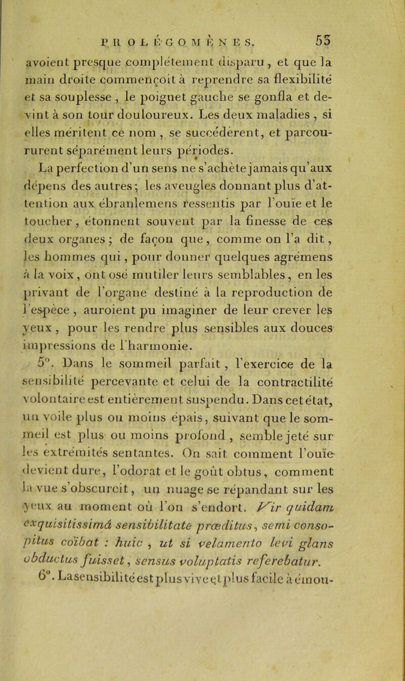 avoient presque complètement disparu , et que la main droite commençoità reprendre sa flexibilité et sa souplesse , le poignet gauche se gonfla et de- vint à son tour douloureux. Les deux maladies , si elles méritent ce nom , se succédèrent, et parcou- rurent séparément leurs périodes. La perfection d’un sens ne s’achète jamais qu’aux dépens des autres; les averigles donnant plus d’at- tention aux ébranlemens ressentis par l’ouïe et le toucher , étonnent souvent par la finesse de ces deux organes; de façon que, comme on l’a dit, les hommes qui, pour donner quelques agrémens à la voix, ont osé mutiler leurs semblables, en les privant de l’organe destiné à la reproduction de l’espèce , auroient pu imaginer de leur crever les yeux , pour les rendre plus sensibles aux douces impressions de l’harmonie. 5. Dans le sommeil parfait , l’exercice de la .sensibilité percevante et celui de la contractilité volontaire est entièrement suspendu. Dans cet état, un voile plus ou moins épais, suivant que le som- meil est plus ou moins profond , semble jeté sur les extrémités sentantes. On sait comment l’ouïe- devient dure, l’odorat et le goût obtus, comment la vue s’obscurcit, un nuage se répandant sur les jeux au moment où l’on s’endort, f^ir quidam exquisitissimâ sensibilitate præditus^ serni conso- pitus cüibat : huic , ut si velamenio lepi glans obductus fuisset, sensus poluptatis referebatur. 6°. Lasensibilitéestplusvivectplus facile àémou-