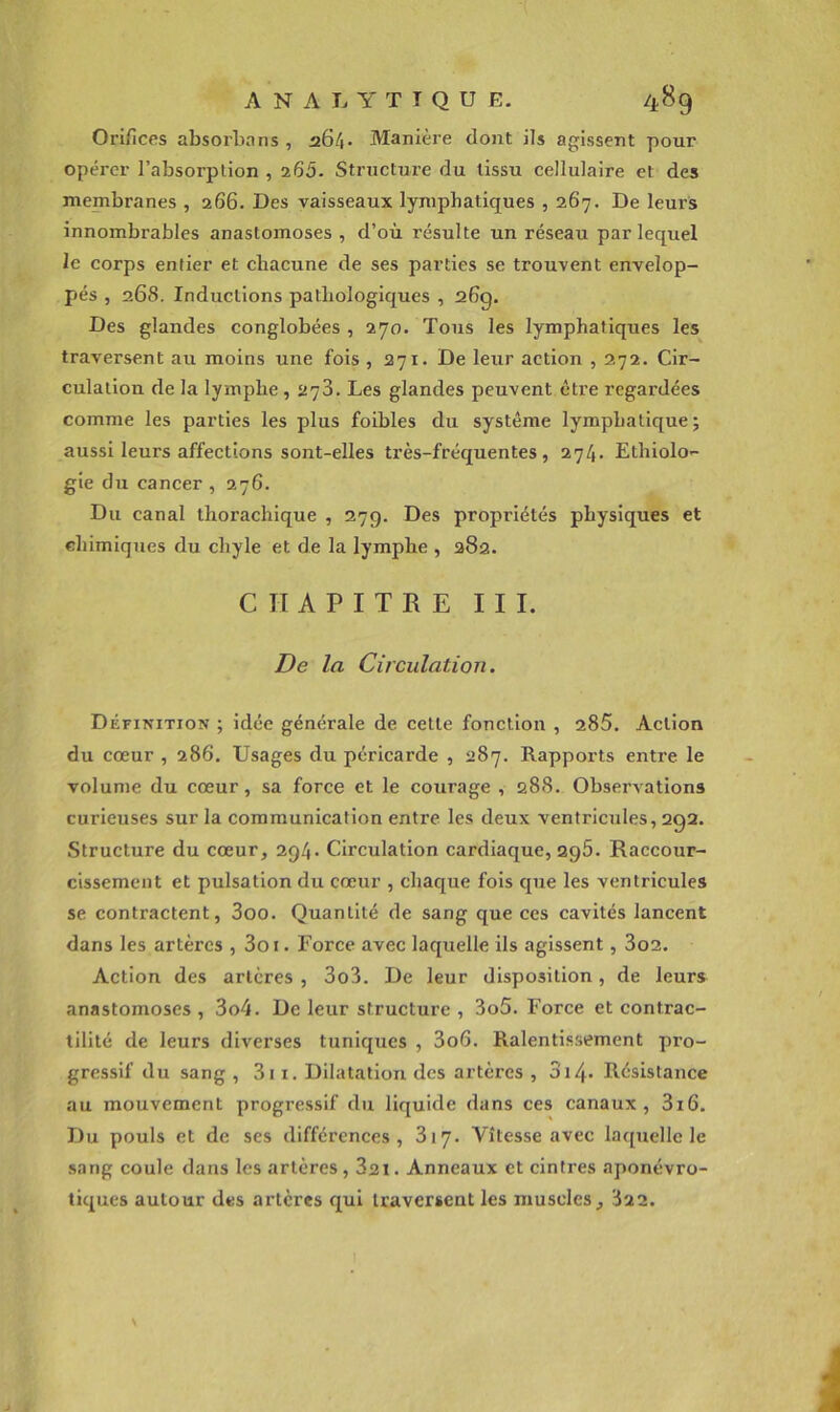 Orifices absorbons , a64- Manière dont ils agissent pour opérer l’absorption ,265- Structure du tissu cellulaire et des membranes , 266. Des vaisseaux lymphatiques , 267. De leurs innombrables anastomoses, d’où résulte un réseau par lequel le corps entier et chacune de ses parties se trouvent envelop- pés , 268. Inductions pathologiques , 26g. Des glandes conglobées , 270. Tous les lymphatiques les traversent au moins une fois ,271. De leur aetion , 272. Cir- culation de la lymphe , 2y3. Les glandes peuvent être regardées comme les parties les plus foibles du système lymphatique; aussi leurs affections sont-elles très-fréquentes, 274. Ethiolo- gie du cancer , 276. Du canal thorachique , 27g. Des propriétés physiques et chimiques du chyle et de la lymphe , 382. CHAPITRE III. De la Circulation. Définition ; idée générale de cette fonction , 285, Action du cœur , 286. Usages du péricarde , 387. Rapports entre le volume du cœur, sa force et le courage , 288. Observations curieuses sur la communication entre les deux ventricules, 292. Structure du cœur, 294. Circulation cardiaque, 296. Raccour- cissement et pulsation du cœur , chaque fois que les ventricules se contractent, 3oo. Quantité de sang que ces cavités lancent dans les artères , 3oi. Force avec laquelle ils agissent, 3o2. Action des artères , 3o3. De leur disposition, de leurs anastomoses , 3o4. De leur structure , 3o5. Force et contrac- tilité de leurs diverses tuniques , 3o6. Ralentissement pro- gressif du sang , 3i i. Dilatation des artères , 3i4* Résistance au mouvement progressif du liquide dans ces canaux, 3i6. Du pouls et de ses différences, 317. Vitesse avec la([uellc le sang coule dans les artères, 321. Anneaux et cintres aponévro- tiques autour des artères qui traversent les muscles, 322. N