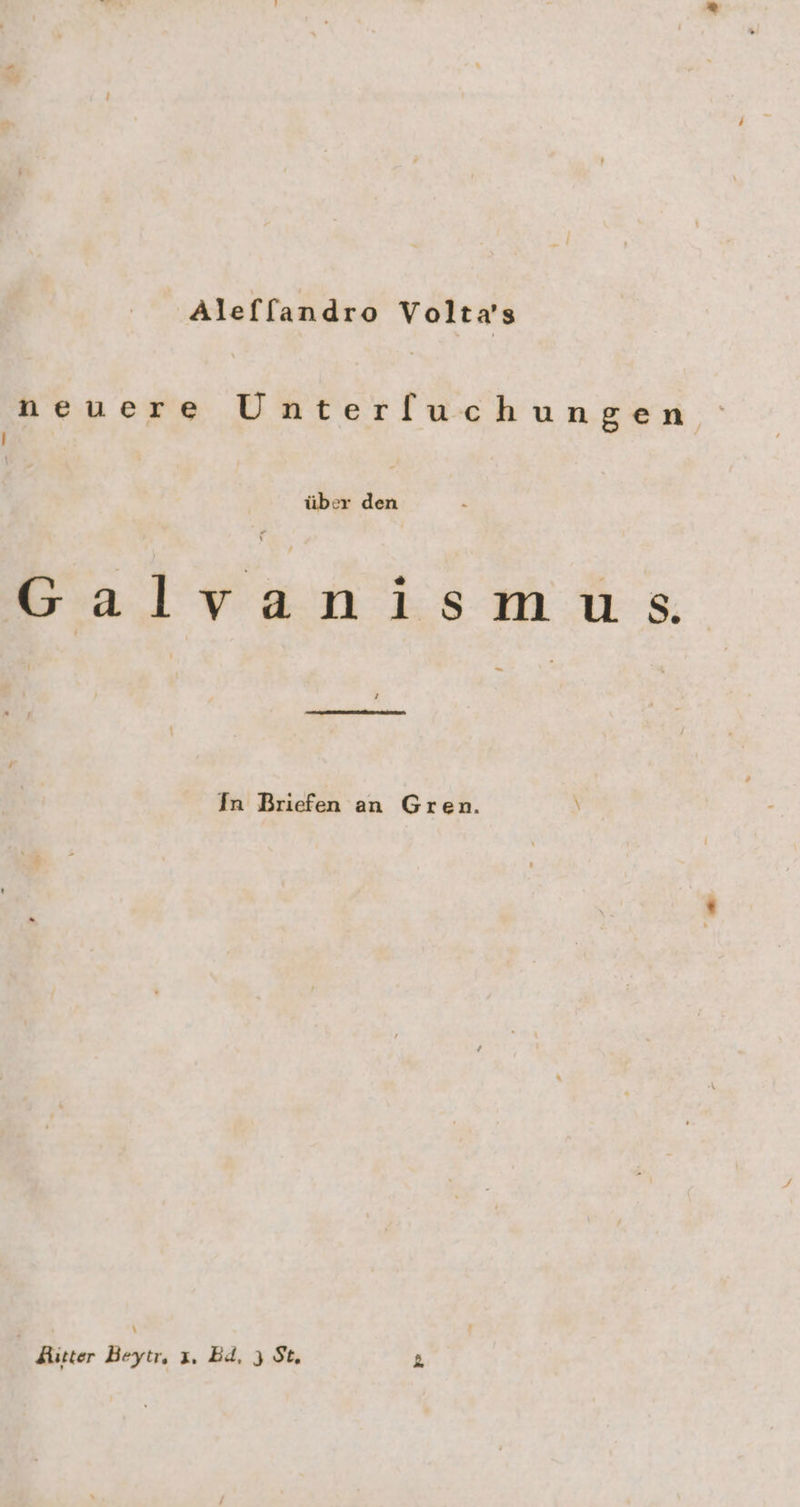 Aleffandro Volta’s neuere Unterfuchungen } über den Galvanismus n In Briefen an Gren. Aitter Beytr, ı. Bd. 3 St.