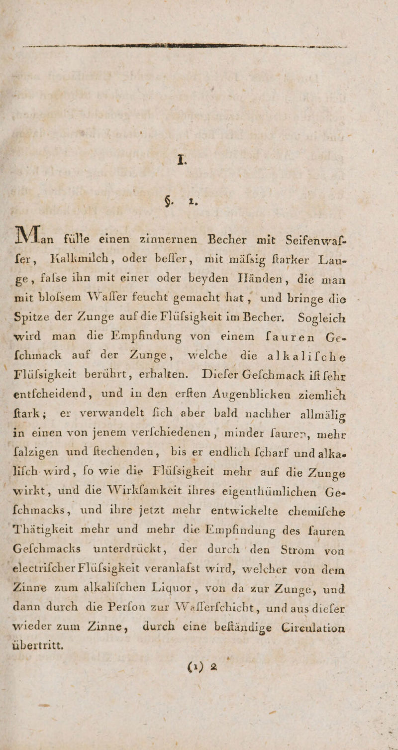 7%, Mon fülle einen zinnernen Becher mit Seifenwaf- fer, Kalkmilch, oder befler, mit mäls:g ftarker Lau- ‚ge, false ihn mit einer oder beyden Händen, die man mit blofsem Waller feucht gemacht hat, und bringe die ‚ Spitze der Zunge auf die Flülsigkeit im Becher. Sogleich wird man die Empfindung von einem [auren Ge- fchmack auf der Zunge, welche die alkalilche Tlüfsigkeit berührt, erhalten. Diefer Gelchmack ift [ehr entfcheidend, und in den erften Augenblicken ziemlich ftark; er verwandelt fich aber bald nachher allmälig in einen von jenem verlchiedenen, minder fauren, mehr Salzigen und ftechenden, bis er endlich [charf undalkas lifch wird, fo wie die Flüfsigkeit mehr auf die Zunge wirkt, und die Wirkfamkeit ihres eigenthümlichen Ge- fchmacks, und ihre jetzt mehr entwickelte chemilche Thätigkeit mehr und mehr die Empfindung des fauren Gefchmacks unterdrückt, der Lt 'den RER von _ electrifcher Flüfsigkeit veranlafst wird, welcher von dem Zinne zum alkalifchen Liquor, von da zur Zunge, und dann durch die Perfon zur Wallerfchicht, und aus dıiefer wieder zum Zinne, durch eine befiändige Cireulation übertritt, 2