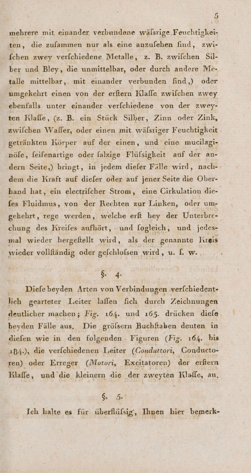 mehrere mit einander verbundene wälsrige Feuchtigkei- ten, die zufammen nur als eine anzulehen find, zwi- fchen zwey verfchiedene Metalle, z. B. zwilchen Sil- ber und Bley, die unmittelbar, oder durch andere Me- talle mittelbar,. mit einander verbunden find,) oder umgekehrt einen von der erftern Rlalle zwilchen zwey ebenfalls unter einander verfchiedene von der zwey- ten Rlaffe, (z. B. ein Stück Silber, Zinn oder Zink, zwilchen Waller, oder einen mit wälsriger Feuchtigkeit | getränkten Körper auf der einen, und eine mucilagi- nöle, feifenartige oder lalzige Flüfsigkeit anf der an- dern Seite,) bringt, in jedem dieler Fälle wird, nach-- dem die Kraft auf diefer oder auf jener Seite die Ober- hand hat, ein electrilcher Strom, eine Cirkulation die- fes Fluidmus, von der Rechten zur Linken, oder um- gekehrt, rege werden, welche erft bey der Unterbre- chung des Kreifes aufhört, -und logleich, und jedes- mal wieder hergeftellt wird, als der genannte Kreis wieder vollfiändig oder gelchlofsen wird, u. [. w.. $. 4 .... Diefebeyden Arten von Verbindungen verfchiedent- lich gearteter Leiter laflen fich durch Zeichnungen deutlicher machen; Fig. ı64. und ı65. drücken diele. beyden Fälle aus, Die grölsern Buchftaben deuten in. diefen wie in den folgenden Figuren (Fig. 164. bis 184.), die verfchiedenen Leiter (Conduttori, Conducto- ren) oder Erreger (Motori, Excitatoren) der erftern Klaffe, und die kleinern die der ee Rlafle, an, 5 Ich halte es für überflülsig‘, Ihnen hier bemerk-