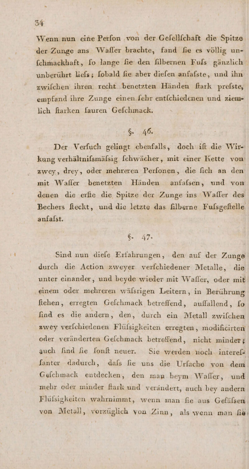 Wenn. nun eine Perfon ‚von der Gefellfchaft die Spitze der Zunge ans Waller brachte, fand fie es völlig un- unberührt liefs; [obald fe aber diefen anfafste, und ihn zwilchen ihren recht benetzten Händen ftark prefste, empfand ihre Zunge einen.lehr entlchiedenen und ziem- lich fiarken [auren Gefchmack. % 46. Der Verfuch gelingt ebenfalls, doch ift die Wir- kung verhältnifsmäfsig [chwächer, mit einer Kette von zwey, drey, oder mehreren Perfonen, die fich an den mit Wafler benetzten Händen anfafsen, und von denen die erfte die Spitze der Zunge ins Waller des Bechers fieckt, und die letzte das £ilberne Fulsgeftelle anfalst. ‘. 47» Sind nun diefe Erfahrungen, den auf der Zunge ftehen, erregten Gelchmack betreffend, auffallend, [o Gefchmack entdecken, den man beym Waller, und Flülsigkeiten wahrnimmt, wenn ınan fie aus Gefälsen.