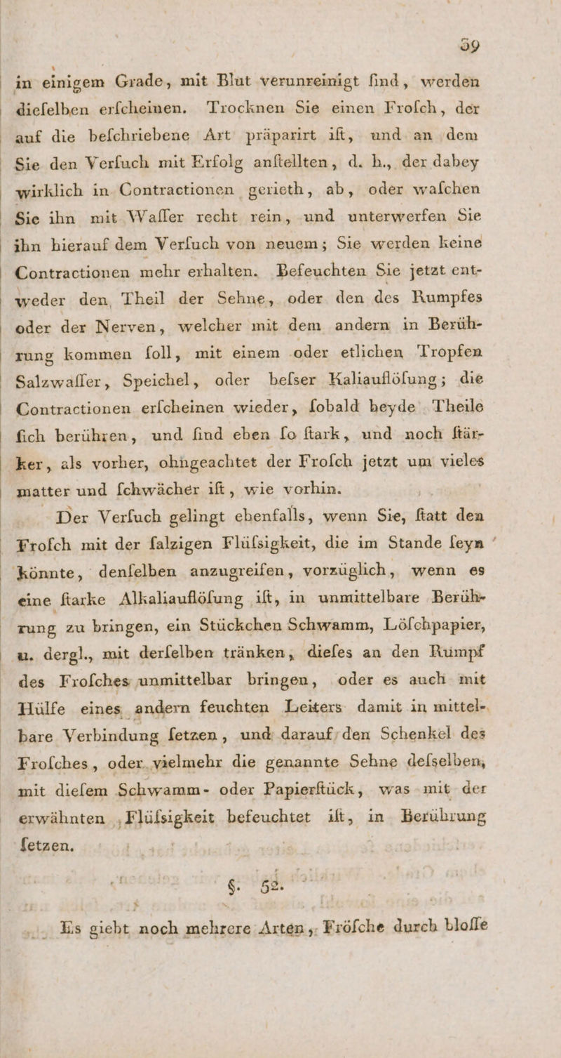 Sie den Verfuch mit Erfolg anftellten, d. h., der dabey Sie ihn mit Waller recht rein, und unterwerfen Sie ihn hierauf dem Verfuch von neuem; Sie werden keine Contractionen mehr erhalten. Befeuchten Sie jetzt ent- weder den Theil der Sehne, oder den des Rumpfes oder der Nerven, welcher mit dem andern in Berüh- zung kommen foll, mit einem ‚oder etlichen Tropfen fich berühren, und find eben lo ftark, und noch ftär- ker, als vorher, ohngeachtet der Frofch jetzt um vieles matter und [chwächer ıft, wie vorhin. - Der Verfuch gelingt ebenfalls, wenn Sie, ftatt den eine ftarke Alkaliauflöfung ılt, in unmittelbare Berüh- rung zu bringen, ein Stückchen Schwamm, Löfchpapier, des Frofches unmittelbar bringen, oder es auch mit Hülfe eines andern feuchten Leiters damit in mittel- bare Verbindung Setzen , und daraufrden Schenkel des Frolches , oder. vaelmehr die genannte Sehne delselben, mit dielem Schwamm- oder Papierftück, was mit der erwähnten ‚Flüfsigkeit befeuchtet ift, in Berührung Setzen. | 1 gu $. s2. = N ‚... Es giebt noch mehrere Arten ,: Fröfche durch bloffe