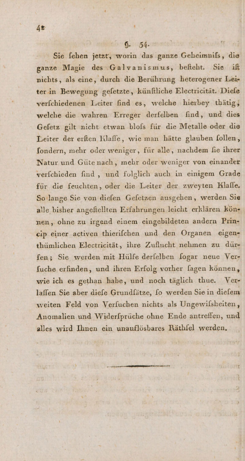 2 | 6. 54° | Sie fehen jetzt, worin das ganze Geheimnils, die ganze ‚Magie des Galvanismus, befteht. Sie if nichts, als eine, durch die Berührung heterogener Leir ter in Bewegung gefetzte, künftliche Electricität. Diele verfchiedenen Leiter find es, welche hierbey thätig, welche die wahren Erreger derfelben find, und dies Gefetz gilt nicht etwan blofs für die Metalle oder die Leiter der erfien HKlafle, wie man hätte glauben follen, fondern, mehr oder weniger, für alle, nachdem fie ihrer Natur und Gütenach, mehr oder weniger von einander verf[chieden find , und folglich auch in einigem Grade für die feuchten, oder die Lieiter der zweyten Hlalle. So lange Sie von diefen Gefetzen ausgehen, werden Sie alle bisher angefiellten Erfahrungen leicht erklären kön- nen, ohne zu irgend einem eingebildeten andern Prin- eip einer activen thierifchen und den Organen eigen- thümlichen Electricität, ihre Zuflucht nehmen zu dür- fen; Sie werden mit Hülfe derfelben fogar neue Ver- fuche erfinden, und ihren Erfolg vorher fagen können, wie ich es gethan habe, und noch täglich thue. Ver- lallen Sie aber diefe Grundfätze, [o werden Sie in diefem weiten Feld von Verfuchen nichts als Ungewilsheiten, Anomalien und Widerfprüche ohne Ende antrefien, und alles wird Ihnen ein unauflösbares Räthlfel werden.
