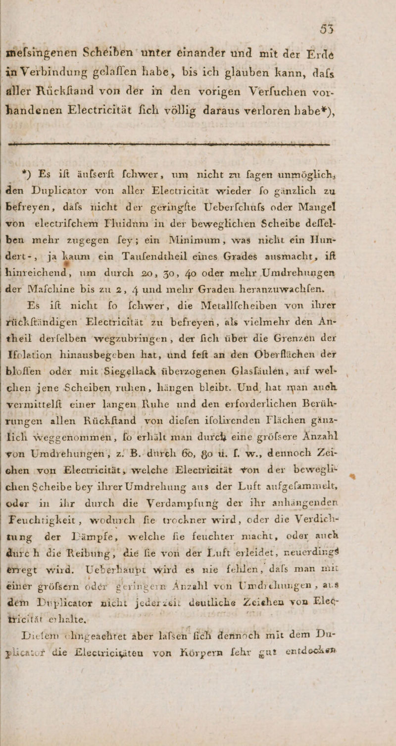 55 melsingenen Scheiben unter einander und mit der Erde in Verbindung gelaffen habe, bis ich glauben kann, dafs aller Rückfiand von der in den vorigen Verfuchen vor- handenen Electricität fich völlig daraus verloren habe*), er 4 . 2 Pr ı R x *) Es ift äufserft fchwer, um nicht zu fagen unmöglich, den Duplicator von aller Electricität wieder fo gänzlich zu befreyen, dafs nicht der geringfte Ueberfchufs oder Mangel von electrilchem Thıidum in der beweglichen Scheibe deflel- ben mehr zugegen [ey; ein Minimum, was niclit ein Hun- dert-, ja u ein Taufendtheil eines Grades ausmacht, ıft hinreichend, um durch 20, 30, 40 oder mehr Umdrehungen der Mafchine bis zu 2, 4 und mehr Graden heranzuwachlen. Es ift nicht fo fchwer, die Metallfcheiben von ihrer rückftindigen Electricität zu befreyen, als vielmehr den An- theil derfelben 'wegzubringen, der fich über die Grenzen der Holation hinausbegeben hat, und feft an den Oberflächen der bloffen oder mit Siegellack überzogenen Glasfäulen, auf wel- chen jene Scheiben rulıen, hängen bleibt. Und, hat man auch vermittelfi einer langen Ruhe und den erforderlichen Berüh- rungen allen Rückftiand von diefen ifolivenden Flächen gänz- lich weggenommen, fo erhält man durck eine grölsere Anzahl von Umdrehungen, z. B. durch 68, go u. f. w., dennoch Zei- ehen von Electricität, welche Electrieität von der bewegli- chen Scheibe bey ihrer Umdrehung aus der Luft aufgefammelt, oder in ihr durch die Verdampfung der ihr anhängenden Feuchtigkeit, wodurch fie trochner wird, oder die Verdich- tung der Dämpfe, welche fie feuchter macht, oder auch durch die Reibung, die fie von der Luft erleidet, neuerdingd erregt wird. Ueberhaupt wird es nie fehlen, dals man mit einer gröfsern oder geringern Anzahl von Umdrehungen , aus dem Diiplicator nicht jeder zeit deutliche ag von Elec- tricität erhalte, | , Dietem cohngeaehret aber lafsen ich dennöch mit dem Du- plicasor die Electricigiten von Körpern [ehr gut entdocken