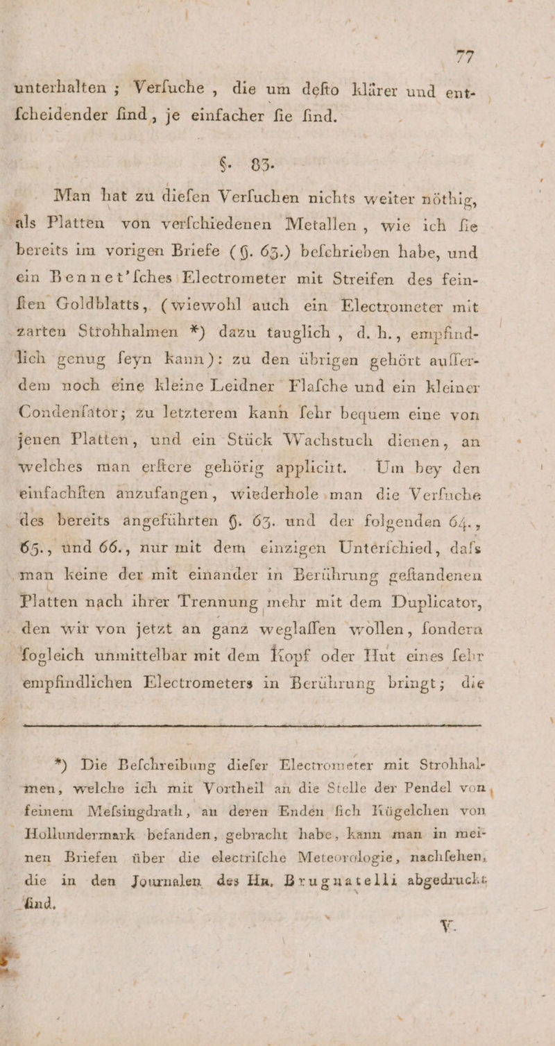 unterhalten ; Verfuche ‚ die um defto klärer und ent- fcheidender find, je einfacher fie find. $. 83. Man hat zu diefen Verfuchen nichts weiter nöthig, als Platten von verfchiedenen Metallen, wie ich fie bereits im vorigen Briefe (6. 63.) befchrieben habe, und ein Bennet’[ches Electrometer mit Streifen des fein- fien Goldblatts, (wiewohl auch ein Electrometer mit d.h., empfind- lich genug feyn kann): zu den übrigen gehört auller- dem noch eine kleine Leidner Flafche und ein kleiner Condenfator; zu letzterem kann [ehr bequem eine von jenen Platten, und ein Stück Wachstuch dienen, an welches man erftcre gehötig appliciit. Um bey den einfachlten anzufangen, wiederhole man die Verfuche 65., ünd 66., nur mit dem einzigen Unterichied, dafs ‚man keine der mit einander ın Berührung geftandenen Platten nach ihrer Trennung, mehr mit dem Duplicator, empfindlichen Electrometers in Berührung bringt; die *) Die Befchreibung diefer Electrometer mit Strohhal- men, welche ich mit Vortheil an die Stelle der Pendel vor feinem Mefsingdrath , an deren Enden fich Kügelchen von nen Briefen über die electrifche Meteorologie, nachfehen, die in den Journalen des Hrn, Bruguatelli abgedruckt %“ Y.
