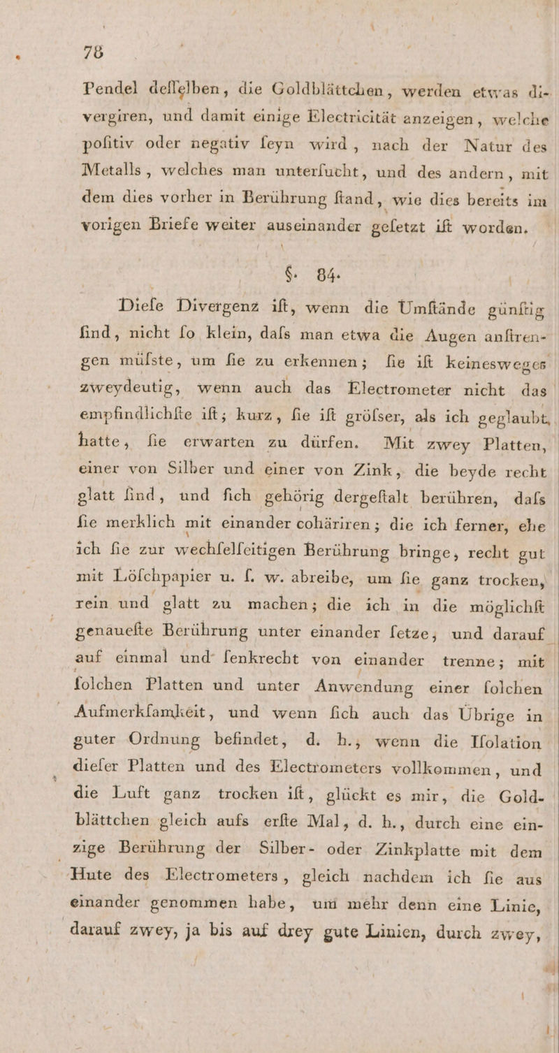 Pendel dellelben, die Goldblättchen, werden etwas di- vergiren, und damit einige Eleetricität anzeigen, welche pofitiv oder negatıy feyn wird, nach der Natur des Metalls, welches man unterfucht, und des andern, mit dem dies vorher in Berührung ftand, wie dies bereits im vorigen Briefe weiter auseinander geletzt ift worden. 84 | | Diefe Divergenz ift, wenn die Umftände günftig find, nicht fo klein, dafs man etwa die Augen anliren- empfindlichfte ift; kurz, fie if grölser, als ich geglaubt, hatte, fie erwarten zu dürfen. Mit zwey Platten, einer von Silber und einer von Zink, die beyde recht glatt find, und fich gehörig dergeftalt berühren, dafs fie merklich mit einander cohäriren ; die ich ferner, ehe ich fie zur wechfelfeitigen Berührung bringe, recht gut mit Lööfchpapier u. [. w. abreibe, um fie ganz trocken, ET, M glatt zu machen; die ich in die möglichft auf einmal und‘ fenkrecht von einander trenne; mit folökin Platten und unter Anwendung einer folchen Aufmerkfamkeit, und wenn fich auch das Übrige in dieler Platten und des Electrometers vollkommen, und die Luft ganz trocken ift, glückt es mir, die Gold- blättchen gleich aufs erfie Mal, d. h., durch eine ein- zige Berührung der Silber- oder Zinkplatte mit dem 'Hute des Electrometers, gleich nachdem ich fie aus einander genommen habe, um mehr denn eine Linie, darauf zwey, ja bis auf drey gute Linien, durch zwey, v4 Y