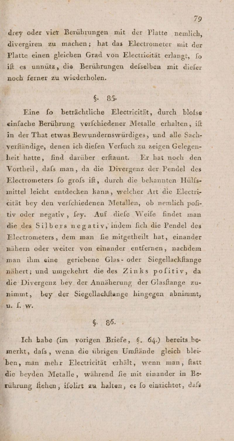 drey oder vier Berührungen mit der Platte nemlich, divergiren zu machen; hat das Electrometer mit der Platte einen gleichen Grad von Electricität erlangt, fo ift es unnütz, die Berührungen delselben mit dieler noch ferner zu wiederholen. 85 Fine fo beträchtliche Electricität, durch blofse - einfache Berührung verfchiedener Metalle erhalten, ift in der That etwas Bewundernswürdiges, und alle Sach- verftändige, denen ich diefen Verfuch zu zeigen Gelegen- ‚heit hatte, find darüber 'erfaunt... ‚Er hat noch den Vortheil, dafs man, da die Divergenz der Pendel des ‚Electrometers [o grols ıft, durch die bekannten Hülfs- mittel leicht entdecken kann, welcher Art die Electri- cität bey den ver[chiedenen Metallen, oh wertilieh poh- tiv oder negativ, [ey. Auf .diefe Weile findet man die des Silbers negativ, indem fich die Pendel des Tlectrometers, dem man fie mitgetheilt hat, einander nähern oder weiter von einander entfernen, nachdem Pr man ihm eine geriebene Glas- oder Siegellackftange nähert; und umgekehrt die des Zinks pofitiv, da die Divergenz bey der Annäherung der Glasftange zu- nimmt, bey der Siegellackliange hingegen abnimmt, ul. w. S. 88. Ich habe (im vorigen Briefe, €, 64.) bereits be- merkt, dafs, wenn die übrigen Umftände gleich blei- ben, man mehr Electricität erhält, wenn man, ftatt ‚die beyden Metalle, während fie mit einander in Be } zührung fiehen, ifolirt zu halten, es [o einzichtet, dafs ke ws