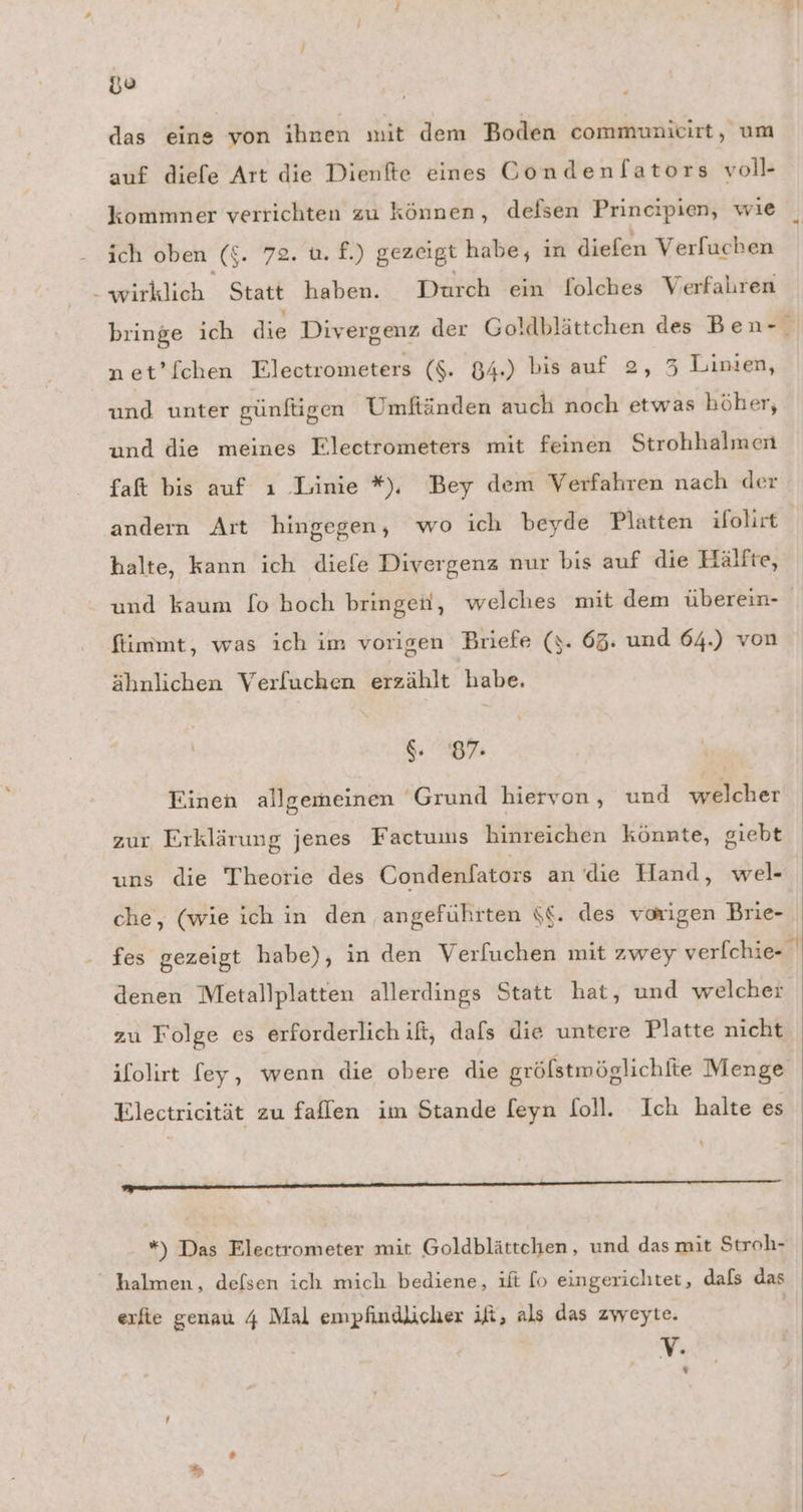 go das eine von ihnen mit dem Boden communicirt, um auf diefe Art die Dienfte eines Condenf[ators voll- kommner verrichten zu können, defsen Principien, wıe ich oben (£$. 72. u. f.) gezeigt habe, ın diefen Verfuchen - wirklich Statt haben. Durch ein folches Verfahren net’fchen Electrometers ($. 84.) bis auf 2, 3 Linien, und unter günftigen Umftänden auch noch etwas höher, und die meines Electrometers mit feinen Strohhalmen faft bis auf ı Linie *), Bey dem Verfahren nach der andern Art hingegen, wo ich beyde Platten ifolirt halte, kann ich diefe Divergenz nur bis auf die Hälfte, und kaum [o hoch bringen, welches mit dem überein- fiimmt, was ich im vorigen Briefe (y. 65. und 64.) von ähnlichen Verfluchen erzählt habe. $. 87: Einen allgemeinen Grund hiervon, und welcher zur Erklärung jenes Factums hinreichen könnte, giebt uns die Theorie des Condenlators an die Hand, wel- denen Metallplatten allerdings Statt hat, und welcher zu Folge es erforderlich if, dafs die untere Platte nicht Electricität zu faflen im Stande feyn Soll. Ich halte es x ——— halmen, defsen ich mich bediene, ıft lo eingerichtet, dafs das erfie genau 4 Mal empfindlicher ift, als das zweyte. | V.