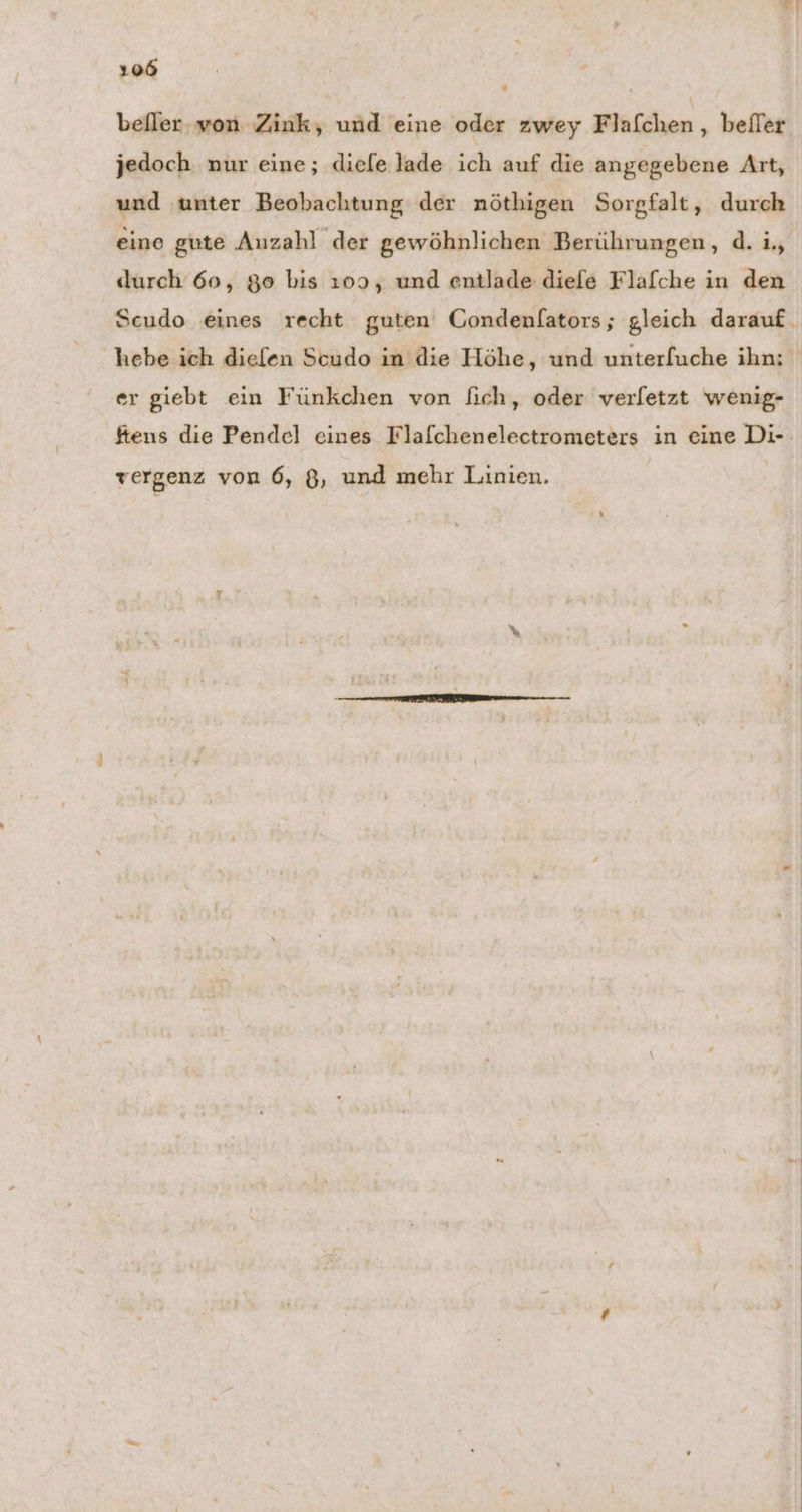 befler, von Zink, und eine oder zwey Flafchen, befler jedoch nur eine; diefe lade ich auf die angegebene Art, und ‚unter Beobachtung der nöthigen Sorgfalt, durch eine gute Auzahl der gewöhnlichen Berührungen, d. i., durch 60, 90 bis 109, und entlade diele Flafche in den Scudo eines recht guten Gondenfators; gleich darauf. hebe ich diefen Scudo in die Höhe, und unterfuche ihn: er giebt ein Fünkchen von ich, oder verletzt wenig- ftens die Pendel eines Flafchenelectrometers in eine Di- vergenz von 6, B, und mehr Linien.