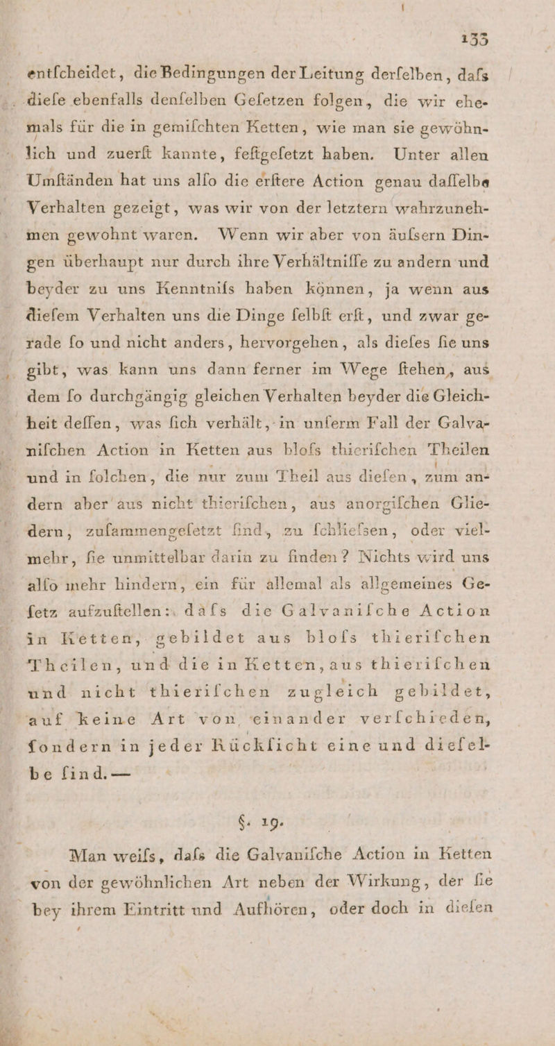 135 ent[cheidet, die Bedingungen der Leitung derfelben, dafs mals für die in gemilchten Ketten, wie man sie gewöhn- lich und zuerft kannte, fefigefetzt haben. Unter allen Umftänden hat uns allo die erftere Action genau daflelba Verhalten gezeigt, was wır von der letztern wahrzuneh- inen gewohnt waren. Wenn wir aber von äulsern Din- gen überhaupt nur durch ihre Verhältniffe zu andern und beyder zu uns Kenntnifs haben können, ja wenn aus diefem Verhalten uns die Dinge felbft erft, und zwar ge- rade fo und nicht anders, hervorgehen, als diefes fie uns gibt, was kann uns dann ferner im Wege ftehen, aus dem fo durchgängig gleichen Verhalten beyder die Gleich- nifchen Action in Ketten aus blofs thierifchen Theilen dern aber aus nicht thierilchen, aus anorgilchen Glie- dern, zulammengeletzt find, zu [chliefsen, oder viel- mehr, fie unmittelbar darin zu finden? Nichts wird uns allo mehr hindern, ein für allemal als allgemeines Ge- fetz aufzuftellen:: dafs die Galvanifche Action in Ketten, gebildet aus blofs thierifchen Theilen, und diein HKetten,aus thierilchen und nicht tbierilchen zugleich gebildet, auf keine Art von einander verfchieden, fondern in jeder Rücklicht eine und diefel- be find. — g: 19. | | Man weils, dafs die Galvanifche Action ın Retten von der gewöhnlichen Art neben der Wirkung, der fie