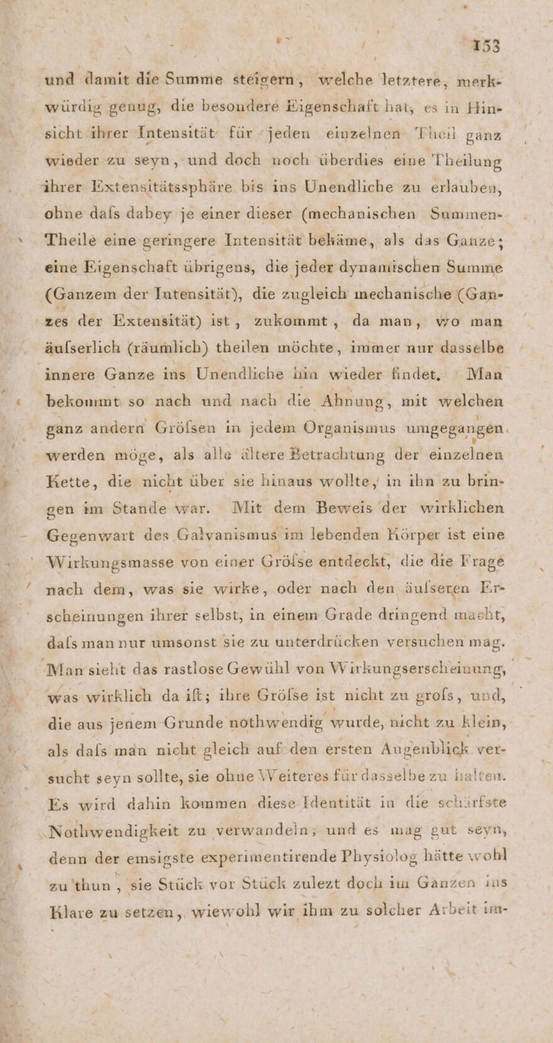 x ‘und damit die Summe steigern, welche letztere, merk- würdig genug, die besondere Kigenschaft hat, es ın Him- sicht ihrer Intensität: für “jeden einzelnen Theil ganz wieder zu seyn, und doch noch überdies eine Theilung ihrer Extensitätssphäre bis ins Unendliche zu erlauben, ohne dafs dabey je einer dieser (mechanischen Summen- Theile eine geringere Intensität bekäme, als das Ganze; eine Eigenschaft übrigens, die jeder dynamischen Summe (Ganzem der Intensität), die zugleich mechanische (Gan- zes der Extensität) ist, zukommt, da man, wo man äulserlich (räumlich) theilen möchte, immer nur dasselbe innere Ganze ins Unendliche hin wieder findet, Man bekommt sendet de Ahnung, mit welchen ganz andern Gröfsen in jedem Organismus umgegangen. werden möge, als alle ältere Betrachtung der einzelnen Kette, die nicht über sie hinaus wollte, in ihn zu brin- gen im Stande war. Mit dem Beweis der wirklichen Gegenwart des Galvanismus im lebenden Körper ist eine Wirkungsmasse von einer Grülss entdeckt, die dıe Frage nach dem, was sie wirke, oder nach den äulseren Er- scheinungen ihrer selbst, in einem Grade dringend masht, dals man nur umsonst sie zu unterdrücken versuchen mag. was wirklich da if; ihre Grölse ist nicht zu grols, und, die aus jenem Grunde nothwendig wurde, nicht zu klein, als dals man nicht gleich auf den ersten Augenblick ver- sucht seyn sollte, sie ohne Weiteres fürdasselbezu halten. Es wird dahin kommen diese Identität ın die schärfste &amp; gut seyn, „Notliwendigkeit zu verwandeln; und es mag denn der emsigste &amp;xperimentirende Physiolog hätte wohl zu’thun , ,‚ sie Stück vor Stück zulezt doch im Ganzen ıus Hlare zu setzen, wiewohl wir ihm zu solcher Arbeit ım- #