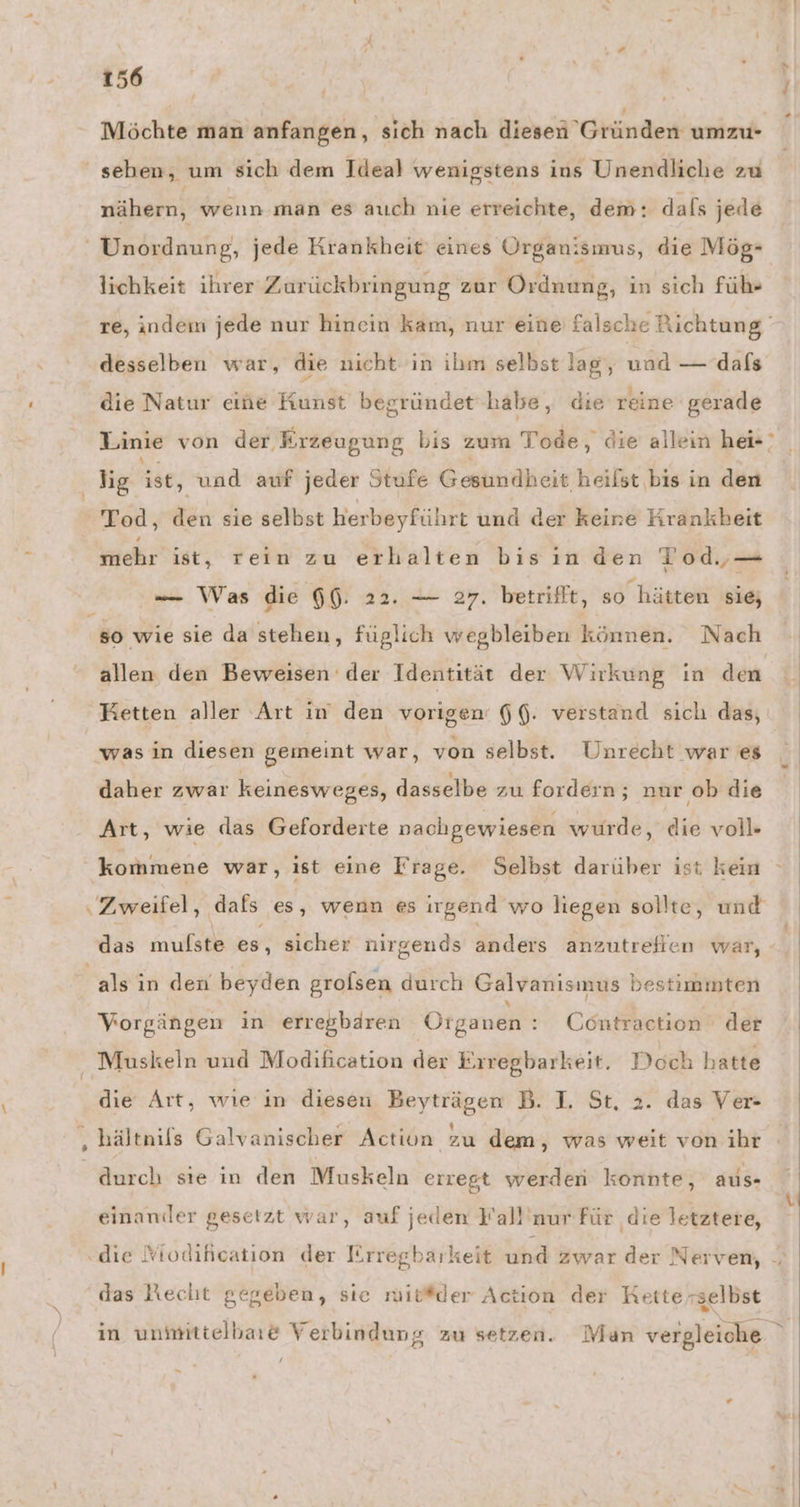 Möchte man anfangen, sich nach diesen Gründen umzu- ' sehen, um sich dem Ideal wenigstens ins Unendliche zu nähern, wenn man es auch nie erreichte, dem: dafs jede ' Unordnung, jede Krankheit eines Organismus, die Mög- lichkeit ihrer Zurückbringung zur Ordnung, in sich füh- re, indem jede nur hinein kam, nur eine falsche Richtung desselben war, die nicht in ihm selbst lag, und — dafs die Natur eine Kunst begründet habe, die reine gerade Linie von der Erzeugung bis zum Tode, die allein hei ig ist, und auf jeder Stufe Gestndheis heilst bis in den Tod, den sie selbst herbeyführt und der keine Krankbeit kuehr ist, rein zu erhalten bis inden Tod,— -— Was die 66. 22. — 27. betrifft, so hätten sie; so wie sie da stehen, füglich wegbleiben können. Nach allen den Beweisen der Identität der Wirkung in den Ketten aller Art in den vorigen‘ 66. verstand sich das, was in diesen gemeint war, von selbst. Unrecht war es daher zwar keinesweges, dasselbe zu fordern; nur ‚ob die Art, wie das Geforderte nachgewiesen wurde, dr voll» kommene war, ist eine Frage. Selbst darüber ist kein Bineiteh) dafs es, wenn es irgend wo liegen sollte, und das mulste es, sicher nirgends anders anzutrefien war, - | ‚als in den beyden grolsen durch Galvanismus bestimmten Vorgängen in erregbären Organen : Cöntraction der Muskeln und Modification der Erregbarkeit. Doch hatte die Art, wıe in diesen Beyträgen B. I. St, 2. das Ver- ‚hältnils Galvanischer Action zu dem, was weit von ihr durch sie in den Muskeln erregt werden konnte, aus- einander gesetzt war, auf jeden Yall'nur für die letztere, N .die Ktodihcation der Iirregbarkeit hi zwar der Nerven, -, das Necht gegeben, sie mit#der Action der Retterselbst in unmittelbare Verbindung zu setzen. Man vergleiche #