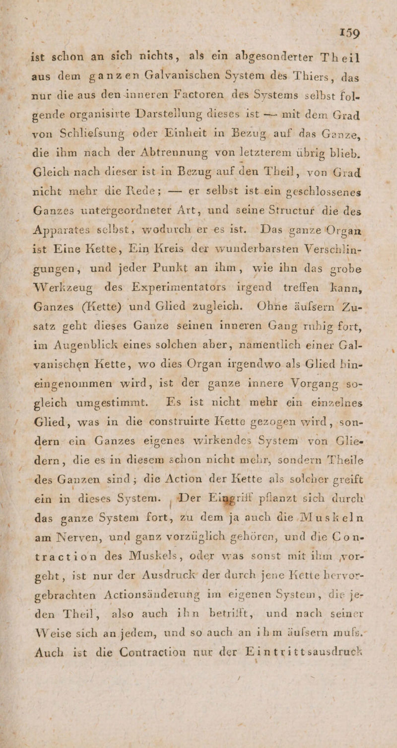 nur die aus den inneren Factoren des Systems selbst fol. gende organisirte Darstellung dieses ist — mit dem Grad die ihm nach der Abtrennung von letzterem übrig blieb. nicht mehr die Rede; — er selbst ist. ein geschlossenes Ganzes untergeordneter Art, und seine Structur die des Apparates selbst, wodurch er es ıst. ‘Das ganze Organ ist Eine Rette, Ein Kreis der wunderbarsten Verschlin- Ganzes (Kette) und Glied zugleich. Ohne äufsern Zu- satz geht dieses Ganze seinen inneren Gang ruhig fort, im Augenblick eines solchen aber, namentlich einer Gal- vanischen Hette, wo dies Organ irgendwo als Glied hin- eingenommen wird, ist der ganze innere Vorgang so- gleich umgestimmt. Es ist nicht mehr ein einzelnes Glied, was in die construirte Kette gezogen wird, ‚son- dern ein Ganzes eigenes wirkendes System von Glie- dern, die es in diesem schon nicht mehr, sondern Theile » ; ein in dieses System. | Der u. pflanzt sich durch das ganze System Eu zu dem ja auch die Muskeln am Nerven, und ganz vorzüglich gehören, und die Con- traction des Muskels, oder was sonst mit ihm vor- geht, ist nur der Ausdruck’ der durch jene Kette hervor- gebrachten Actionsänderung im eigenen System, die je- Weise sich an jedem, und so auch an ıhm äulsern muls.- Auch ist die Contraction nur der Eintrittsausdruck 1 ı