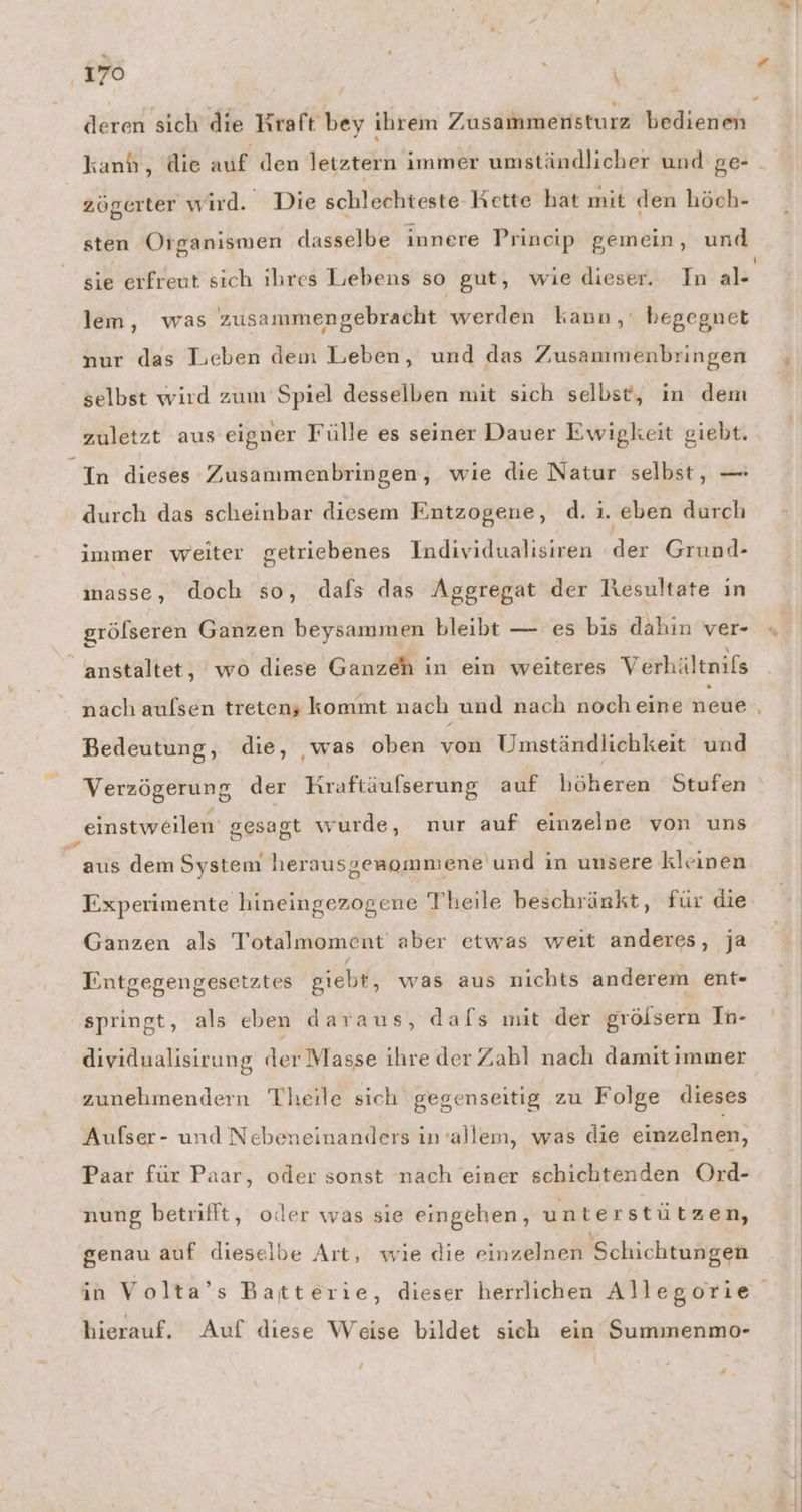 ‚170 ERS deren sich die Kraft bey ihrem Zusammensturz bedienen kanh, die auf den letztern immer umständlicher und ge- zögerter wird. Die schlechteste Kette hat mit den höch- sten Organismen dasselbe innere Prineip gemein, und sie erfreut sich ihres Lebens so gut, wie dieser. In al- lem, was zusammengebracht werden kann, begegnet nur das Lieben dem Leben, und das Zusammmenbringen selbst wird zum Spiel desselben mit sich selbst, in dem zuletzt aus eigner Fülle es seiner Dauer Ewigkeit giebt. In dieses Zusammenbringen, wie die Natur selbst, — durch das scheinbar diesem Entzogene, d. i. eben durch immer weiter getriebenes Individualisiren der Grund- masse, doch so, dafs das Aggregat der Resultate in grölseren Ganzen beysammen bleibt — es bis dahin ver- anstaltet, wo diese Ganzeh in ein weiteres Verhältnils nach aulsen treten; kommt nach und nach noch eine neue Bedeutung, die, ‚was oben von Umständlichkeit und Verzögerung der Kraftäulserung auf höheren Stufen einstweilen gesagt wurde, nur auf einzelne von uns aus dem System herausgenommene und in unsere kleinen Experimente hineingezogene Theile beschränkt, für die Ganzen als Totalmoment aber etwas weit anderes, ja Entgegengesetztes giebt, was aus nichts anderem ent- springt, als eben daraus, dafs mit der grölsern In- dividualisirung der Masse ihre der Zabl nach damit immer zunehmendern Theile sich gegenseitig zu Folge dieses Aufser- und Nebeneinanders in-allem, was die einzelnen, Paar für Paar, oder sonst nach einer schichtenden Ord- nung betrifft, oder was sie eingehen, unterstützen, genau auf dieselbe Art, wie die einzelnen Schichtungen in Volta’s Batterie, dieser herrlichen Allegorie hierauf. Auf diese Weise bildet sich ein Summenmo- z — # —
