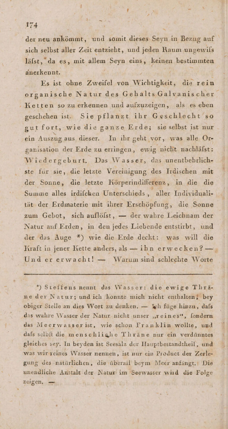 74 u sich selbst aller Zeit entzieht, und jeden Raum ungewils läfst, da es, mit allem Seyn eins, keinen bestimmten änerkennt. ; Es ist obne Zweifel von Wichtigkeit, die rein Ketten so zu erkennen und aufzuzeigen, als es eben geschehen ist... Sie pflanzt ihr Geschlecht so gut fort, wie die ganze Erde; sie selbst ist nur ein Auszug aus dieser. In ıhr geht vor, was alle Or- ganisation der Erde zu erringen, ewig nıcht nachlälst: Wiedergebur t. Das Wasse r, das unentbehrlich- ste für sie,. die letzte Vereinigung des Irdischen mit der Sonne, die letzte Körperindifferenz, in die die Summe alles irdilchen Unterschieds , aller Individuali- tät. der Erdmaterie mit ihrer Erschöpfung, die Sonne zum Gebot, sich auflölst, — der wahre Leichnam der Natur auf Erden, in den jedes Liebende entstirbt, und der das Auge *) wie die Erde deckt: was will die Kraft in jener Kette anders, als — ih n erwecken? — Und er erwacht! — Warum Re. schlechte Worte x *) Steffens nennt das Wasser: die ewige Thrä- obiger Stelle an dies Wort zu denken. — ph füge hinzu, dals das walıre Wasser der Natur nicht unser „reines“, [ondern das VMeerwasserist, wie schon Franklin wollte, und dafs selbfi die menschlighe Thräne nur ein verdünntes gleiches sey. In beyden ist Seesalz der Hauptbestandtheil, und was wirreines WVasser nennen, ist nur ein Product der Zerle- gung des natürlichen, die überail beym Meer anfängt.| Die unendliche Anstalt der Natur im Seewasser wiıd die Folge zeigen, — \ 4