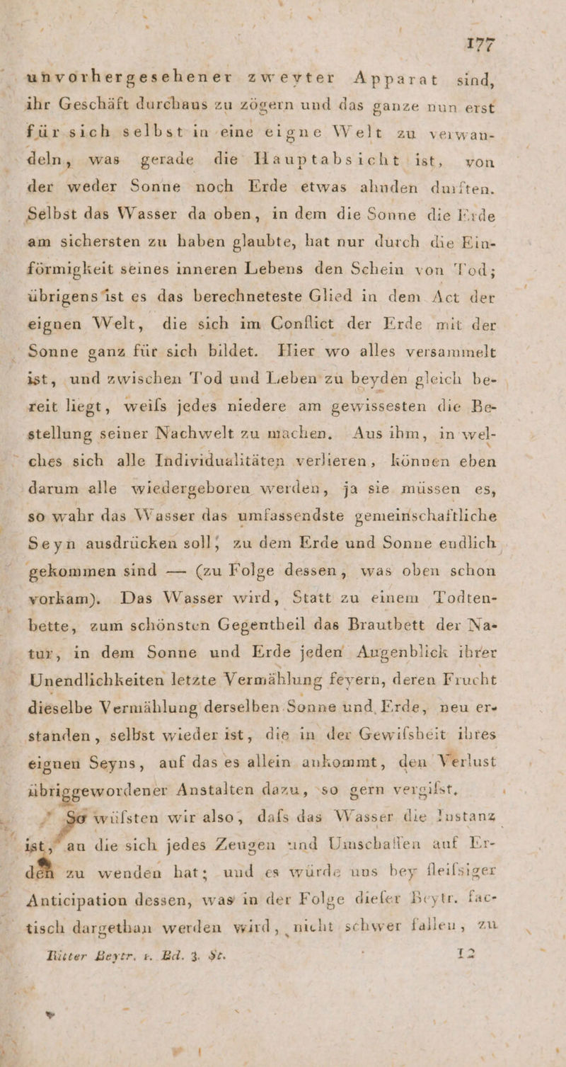 Tr” = ihr Geschäft durchaus zu zögern und das ganze nun erst für sich selbst in eine eigne Welt zu verwan- der weder Sonne noch Erde etwas ahuden durften. Selbst das Wasser da oben, in dem die Sonne die Erde am sichersten zu haben glaubte, hat nur durch die Ein- förmigkeit seines inneren Lebens den Schein von Tod; übrigensist es das berechneteste Glied in dem Act der eignen Welt, die sich im Conflict der Erde mit der Sonne ganz für sich bildet. Hier ‚wo alles versammelt ist, und zwischen Tod und Lieben zu beyden gleich be- reit liegt, weils jedes niedere am gewissesten die Be- stellung seiner Nachwelt zu machen, Aus ihm, in wel- ches sıch alle Individualitäten verlieren, können eben darum alle wiedergeboren werden, ja sie müssen es, so wahr das Wasser das umfassendste gemeinschaftliche Seyn ausdrücken soll, zu dem Erde und Sonne endlich gekommen sind — (zu Folge dessen, was oben schon vorkam). ‚Das Wasser wird, Statt zu einem Todten- bette, zum schönsten Gegentheil das Brautbett der Na Unendlichkeiten letzte Vermählung feyern, deren Frucht dieselbe Vermählung derselben Sonne und Erde, neu er- standen, selbst wieder ist, die in der Gewilsheit ihres eignen Seyns, auf das es allein ankommt, den Verlust Ir ae Ma Anstalten daru, ‘so gern vergifst, Pie ' wülsten wir also, dals das Wasser die Iustanz ist, au E sich jedes Zeugen tınd Umschallen auf Lr- ix G Anticipation dessen, was in der Folge dieler Beytr. Fac- zu wenden hat; uud es würde uus bey fleilsiger tisch dargethan werden wird, nicht schwer falleu, zu Lütter Berytr. #. Bd. 3. $t. f 12