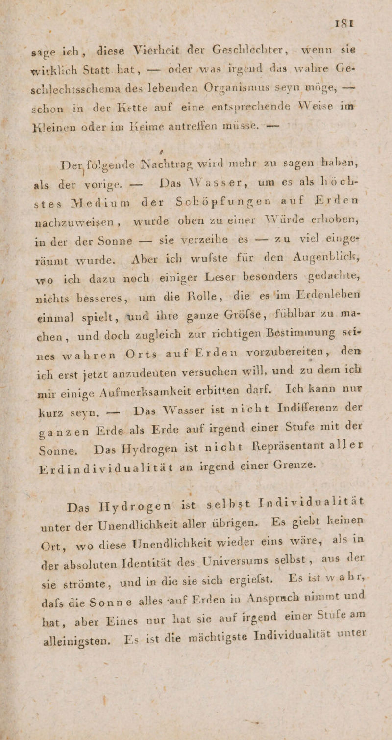 Sa ra if un Ä | 181 sige ich, diese Vierheit der Geschlechter, wenn sie wirklich Statt. hat, — oder was irgend das wahre Ge- schlechtsschema des lebenden Organismus seyn möge, RN schon in der Kette auf eine entsprechende Weise im Yleinen oder im Keime antreifen müsse. — 4 Der, fo! 'sende Nachtrag wird mehr zu sagen haben, als der vorige. — Das Wasser, um es als höch- stes Medium der Schöpfungen auf Erden nachzuweisen, wurde oben zu einer Würde erhoben, in der der Sonne — sie verzeihe es — zu viel .einge- säumt wurde. Aber ich wulste für den Augenblick, wo ich dazu noch. einiger Lieser besonders ‚gedachte, nichts besseres, um die Rolle, die es im Erdenleben einmal spielt, und ihre ganze Grölse, füblbar zu ma- chen, und doch zugleich zur richtigen Bestimmung sei- nes wahren Orts auf Erden vorzubereiten, den ich erst jetzt anzudeüten versuchen will, und zu dem ich mir einige Aufmerksamkeit erbitten darf. Ich kann nur kurz seyn, — Das Wasser ist nicht Indifferenz der ganzen Erde als Erde auf irgend einer Stufe mit der Sonne. Das Hydrogen ist nicht Repräsentant aller Erdindividualität an irgend einer Grenze. Das Hydrogen ei gallier EN RN ER ät unter der Unendlichkeit aller übrigen. Es giebt keinen Ort, wo diese Unendlichkeit wieder eins wäre, als ın der absoluten Identität des. Universums selbst , aus der sie strömte, und in die sie sich ergielst. Es ist wah 1, dals dieSonne alles auf Erden in Ansprach nimmt und alleinigsten. Es ist die mächtigste Individualität unter -