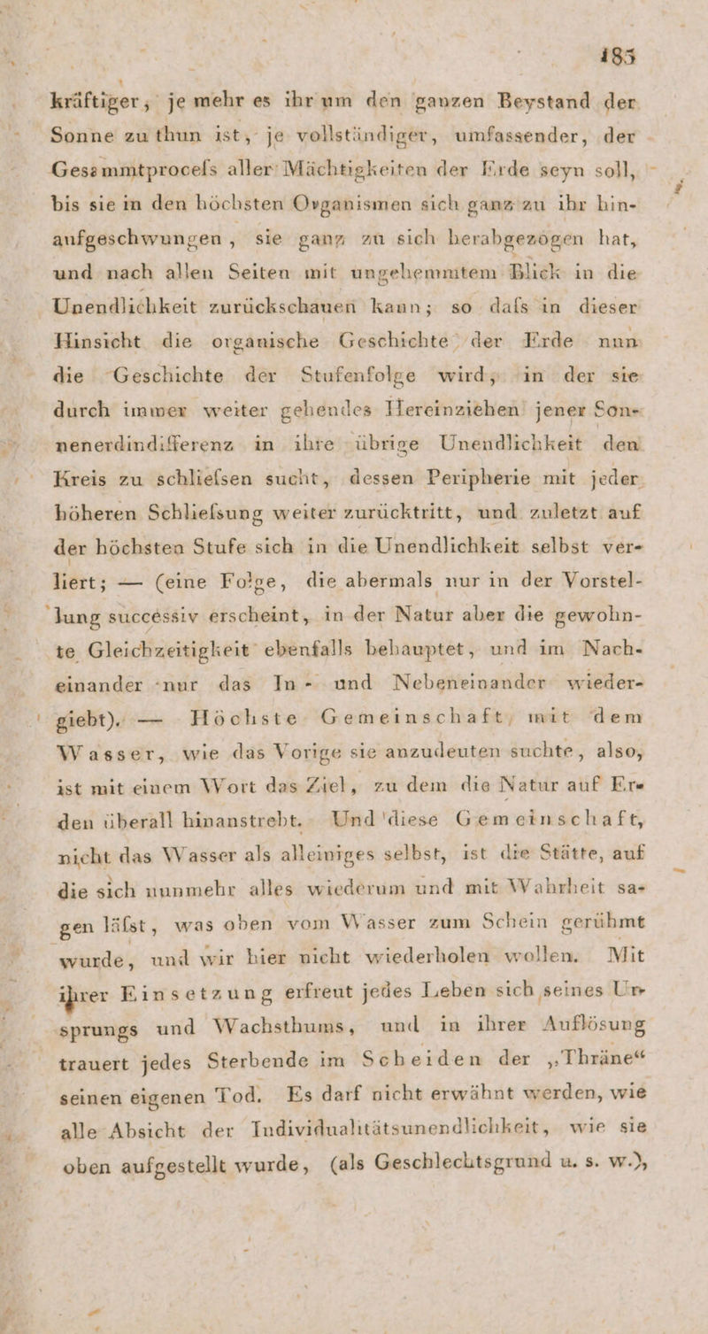 r er. | | kräftiger, je mehr es ihrum den ganzen Beystand der Sonne zu hun ist, je vollständiger, umfassender, der Gessmmtprocels aller Mächtigkeiten der Eırde seyn soll, bis sie im den höchsten Organismen sich ganz'zu ihr hin- aufgeschwungen ä sie ganz zu sich herabgezögen hat, und nach allen Seiten mit ungehemnitem Blick in die Unendlichkeit zurückschauen kaun; so dafs in dieser Hinsicht die organische Geschichte, der Erde nun die Geschichte der Stufenfolge wirdy ‘in der sie durch imwer weiter gehendes Hereinziehen jener Son- nenerdindiferenz in ihre übrige Unendlichkeit Aa Kreis zu schliefsen sucht, dessen Peripherie mit jeder. höheren Schliefsung weiter zurücktritt, und zuletzt auf der höchsten Stufe sich in die Unendlichkeit selbst ver- liert; — (eine Fo!ge, die abermals nur in der Vorstel- lung successiv erscheint, in der Natur aber die gewohn- einander “nur das In- und Nebeneinander wieder- Wasser, wie das Vorige sie anzudeuten suchte, also, ist mit einem Wort das Ziet, zu dem die Natur auf Er» den überall hinanstrebt. Und ‘diese Gemeinschaft, nicht das Wasser als alleiniges selbst, ist die Stätte, auf die sich nunmehr alles wiederum und mit Wahrheit sa- gen läfst, was oben vom Wasser zum Schein gerühmt wurde, und wir bier nicht wiederholen wollen. Mit u 7 d. 25 N sprungs und Wachsthums, und in ihrer Auflösung trauert jedes Sterbende im Scheiden der „Thräne“ seinen eigenen Tod. Es darf nicht erwähnt werden, wie alle Absicht der Individualitätsunendlichkeit, wie sie oben aufgestellt wurde, (als Geschlechtsgrund u. s. w.),